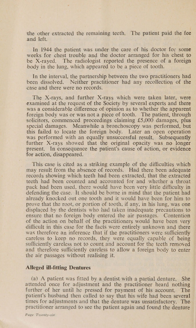 the other extracted the remaining teeth. The patient paid the fee and left. In 1944 the patient was under the care of his doctor for some weeks for chest trouble and the doctor arranged for his chest to be X-rayed. The radiologist reported the presence of a foreign body in the lung, which appeared to be a piece of tooth. In the interval, the partnership between the two practitioners had been dissolved. Neither practitioner had any recollection of the case and there were no records. The X-rays, and further X-rays which were taken later, were examined at the request of the Society by several experts and there was a considerable difference of opinion as to whether the apparent foreign body was or was not a piece of tooth. The patient, through solicitors, commenced proceedings claiming £5,000 damages, plus special damages. Meanwhile a bronchoscopy was performed, but this failed to locate the foreign body. Later an open operation was performed with an equally unsuccessful result. Subsequently further X-rays showed that the original opacity was no longer present. In consequence the patient’s cause of action, or evidence for action, disappeared. This case is cited as a striking example of the difficulties which may result from the absence of records. Had there been adequate records showing which teeth had been extracted, that the extracted teeth had been counted and accounted for and whether a throat pack had been used, there would have been very little difficulty in defending the case. It should be borne in mind that the patient had already knocked out one tooth and it would have been for him to prove that the root, or portion of tooth, if any, in his lung, was one - displaced by the dentists who had taken inadequate precautions to ensure that no foreign body entered the air passages. Contention of the action on behalf of the practitioners would have been very difficult in this case for the facts were entirely unknown and there was therefore an inference that if the practitioners were sufficiently careless to keep no records, they were equally capable of being sufficiently careless not to count and account for the teeth removed and therefore sufficiently careless to allow a foreign body to enter the air passages without realising it. Alleged ill-fitting Dentures (a) A patient was fitted by a dentist with a partial denture. She attended once for adjustment and the practitioner heard nothing further of her until he pressed for payment of his account. The patient’s husband then called to say that his wife had been several times for adjustments and that the denture was unsatisfactory. The practitioner arranged to see the patient again and found the denture