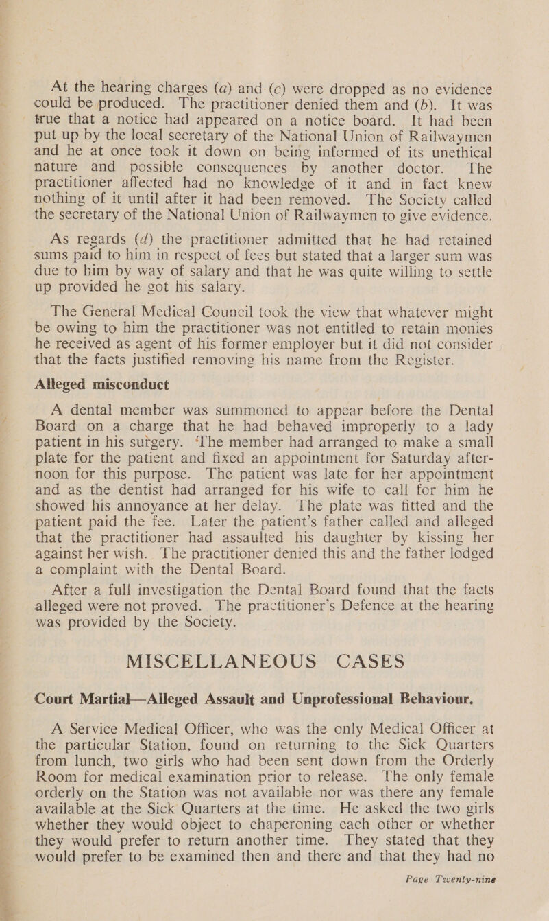 could be produced. The practitioner denied them and (b). It was true that a notice had appeared on a notice board. It had been put up by the local secretary of the National Union of Railwaymen and he at once took it down on being informed of its unethical nature and possible consequences by another doctor. The practitioner affected had no knowledge of it and in fact knew nothing of it until after it had been removed. The Society called the secretary of the National Union of Railwaymen to give evidence. As regards (d) the practitioner admitted that he had retained sums paid to him in respect of fees but stated that a larger sum was due to bim by way of salary and that he was quite willing to settle up provided he got his salary. The General Medical Council took the view that whatever might be owing to him the practitioner was not entitled to retain monies he received as agent of his former employer but it did not consider that the facts justified removing his name from the Register. Alleged misconduct A dental member was summoned to appear before the Dental Board on a charge that he had behaved improperly to a lady patient in his surgery. ‘The member had arranged to make a small plate for the patient and fixed an appointment for Saturday after- noon for this purpose. The patient was late for her appointment and as the dentist had arranged for his wife to call for him he showed his annoyance at her delay. The plate was fitted and the patient paid the fee. Later the patient’s father called and alleged that the practitioner had assaulted his daughter by kissing her against her wish. The practitioner denied this and the father lodged a complaint with the Dental Board. After a full investigation the Dental Board found that the facts alleged were not proved. The practitioner’s Defence at the hearing was provided by the Society. MISCELLANEOUS CASES Court Martial—Alleged Assault and Unprofessional Behaviour. A Service Medical Officer, whe was the only Medical Officer at the particular Station, found on returning to the Sick Quarters from lunch, two girls who had been sent down from the Orderly Room for medical examination prior to release. The only female orderly on the Station was not available nor was there any female available at the Sick Quarters at the time. He asked the two girls whether they would object to chaperoning each other or whether they would prefer to return another time. They stated that they would prefer to be examined then and there and that they had no
