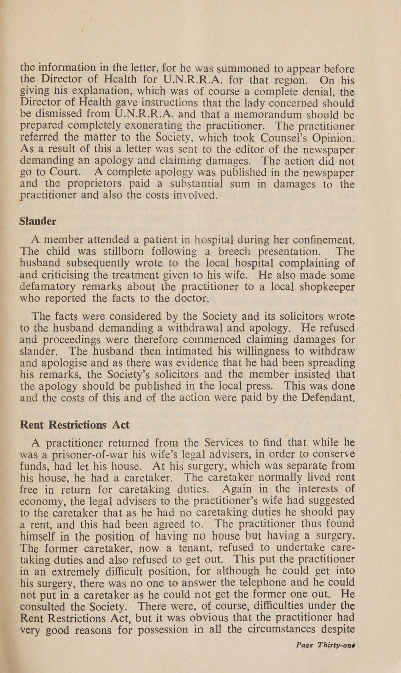 the information in the letter, for he was summoned to appear before the Director of Health for U.N.R.R.A. for that region. On his giving his explanation, which was of course a complete denial, the Director of Health gave instructions that the lady concerned should be dismissed from U.N.R.R.A. and that a memorandum should be prepared completely exonerating the practitioner. The practitioner referred the matter to the Society, which took Counsel’s Opinion. As a result of this a letter was sent to the editor of the newspaper demanding an apology and claiming damages. The action did not go to Court. A complete apology was published in the newspaper and the proprietors paid a substantial sum in damages to the practitioner and also the costs involved. Slander A member attended a patient in hospital during her confinement. The child was stillborn following a breech presentation. The husband subsequently wrote to the local hospital complaining of and criticising the treatment given to his wife. He also made some —_—: who reported the facts to the doctor. The facts were considered by the Society and its solicitors wrote — to the husband demanding a withdrawal and apology. He refused and proceedings were therefore commenced claiming damages for slander. The husband then intimated his willingness to withdraw and apologise and as there was evidence that he had been spreading his remarks, the Society’s solicitors and the member insisted that the apology should be published in the local press. This was done and the costs of this and of the action were paid by the Defendant. Rent Restrictions Act A practitioner returned from the Services to find that while he was a prisoner-of-war his wife’s legal advisers, in order to conserve funds, had let his house. At his surgery, which was separate from his house, he had a caretaker. The caretaker normally lived rent free in return for caretaking duties. Again in the interests of economy, the legal advisers to the practitioner’s wife had suggested to the caretaker that as he had no caretaking duties he should pay a rent, and this had been agreed to. The practitioner thus found himself in the position of having no house but having a surgery. The former caretaker, now a tenant, refused to undertake care- taking duties and also refused to get out. This put the practitioner in an extremely difficult position, for although he could get into his surgery, there was no one to answer the telephone and he could not put in a caretaker as he could not get the former one out. He consulted the Society. There were, of course, difficulties under the Rent Restrictions Act, but it was obvious that the practitioner had very good reasons for possession in all the circumstances despite