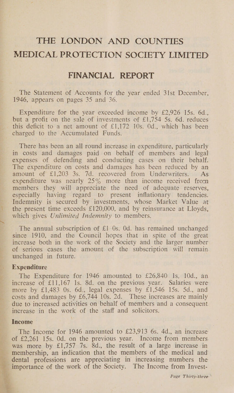 THE LONDON AND COUNTIES MEDICAL PROTECTION SOCIETY LIMITED FINANCIAL REPORT The Statement of Accounts for the year ended 31st December, 1946, appears on pages 35 and 36. Expenditure for the year exceeded income by £2,926 15s. 6d.,. but a profit on the sale of investments of £1,754 5s. 6d. reduces _ this deficit to a net amount of £1,172 10s. Od., which has been charged to the Accumulated Funds. There has been an all round increase in expenditure, particularly in costs and damages paid on behalf of members and _ legal ' expenses of defending and conducting cases on their behalf. _ The expenditure on costs and damages has been reduced by an amount of £1,203 3s. 7d. recovered from Underwriters. AS. expenditure was nearly 25% more than income received from members they will appreciate the need of adequate reserves, especially having regard to present inflationary tendencies. - Indemnity is secured by investments, whose Market Value at | the present time exceeds £120,000, and by reinsurance at Lloyds, which gives Unlimited Indemnity to members. The annual subscription of £1 Os. Od. has remained unchanged since 1910, and the Council hopes that in spite of the great increase both in the work of the Society and the larger number of serious cases the amount of the subscription will remain - unchanged in future. Expenditure 5 The Expenditure for 1946 amounted to £26,840 Is. 10d., an - increase of £11,167 1s. 8d. on the previous year. Salaries were more by £1,483 Os. 6d., legal expenses by £1,546 15s. 5d., and costs and damages by £6,744 10s. 2d. These increases are mainly due to increased activities on behalf of members and a consequent increase in the work of the staff and solicitors. Income — _ The Income for 1946 amounted to £23,913 6s. 4d., an increase ’ of £2,261 15s. Od. on the previous year. Income from members. was more by £1,757 7s. 8d., the result of a large increase in membership, an indication that the members of the medical and dental professions are appreciating in increasing numbers the _ importance of the work of the Society. The Income from Invest- Page Thirty-three °