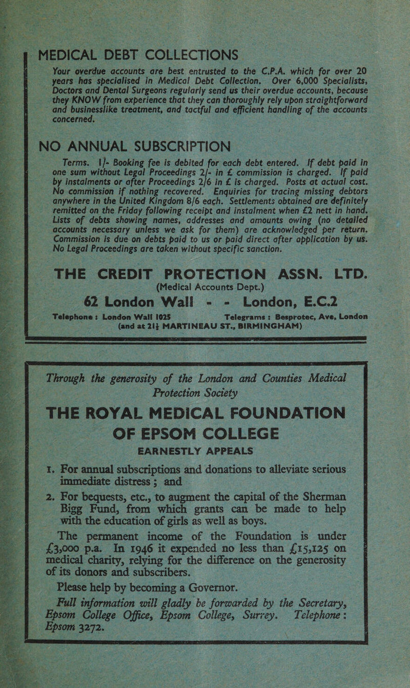 Your overdue accounts are best entrusted to the C.P.A. which for over 20 they KNOW from experience that they can thoroughly rely upon straightforward ~ and med, treatment, and Racial and ee cient handling a the accounts _ concerne | : 4 Terms. | }- Booking fee is debited for each debt entered. If debt iad in one sum without Legal Proceedings 2/- in £ commission is charged. If paid — by instalments or after Proceedings 2/6 in £ is charged. Posts at actual cost. anywhere in the United Kingdom 8/6 each. Settlements obtained are definitely ~ remitted on the Friday following receipt and instalment when £2 nett in hand. accounts necessary unless we ask for them) are acknowledged per return. — Commission is due on debts paid to us or paid direct after application byt us. No Legal Proceedings are taken without specific sanction. (Medical Accounts Dept.) ay) London Wali - - London, E.C.2 | ee ‘Telephone 3. London Wall 1025 = Talepramé: Besprotec, Ave, London ae es at ae MARTINEAU ST., ody ihehein re: aes E Tiroxgh the generosity fo the Loney and Counties , Medical : Protection Society — THE ROYAL MEDICAL FOUNDATION | _OF EPSOM COLLEGE © EARNESTLY APPEALS — +: For annual subscriptions and donations to alleviate serious immediate distress ; and 2. For bequests, etc., to augment the capital of the Shennia _ Bigg Fund, from which grants can be made to help _ with the education of girls as well as boys. The permanent income of the Foundation is under £3,000 p.a. In 1946 it expended no less than £15,125 on medical charity, relying for the difference on the Benerony of its donors and subscribers. ae Please help by becoming a Governor. — Full information will gladly be forwarded by the Besciey, ie College Office, Be College, Suri ‘ey. Telephone :