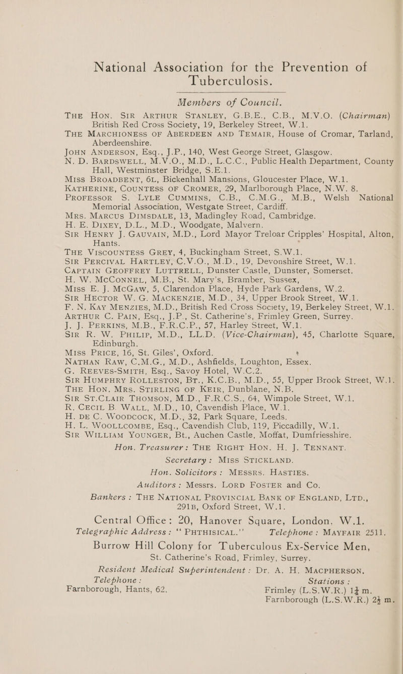 National Association for the Prevention of Tuberculosis. Members of Council. THE Hon. SiR ARTHUR STANLEY, G.B.E., C.B., M:V.O. (Chairman) British Red Cross Society, 19, Berkeley Street, W.1. THE MARCHIONESS OF ABERDEEN AND TEMAIR, House of Cromar, Tarland, Aberdeenshire. JoHN ANDERSON, Esq., J.P., 140, West George Street, Glasgow. N. D. BARDSWELL, M.V.O., M.D., L.C.C., Public Health Department, County Hall, Westminster Bridge, S.E.1. Miss BROADBENT, 6L, Bickenhall Mansions, Gloucester Place, W.1. KATHERINE, COUNTESS OF CROMER, 29, Marlborough Place, N.W. 8. PROFESSOR S. “LYLE CUMMINS, C.B., C.M.G., M.B., Welsh National Memorial Association, Westgate Street, Cardiff. Mrs. Marcus DIMSDALE, 13, Madingley Road, Cambridge. H. E. Dixty, D.L., M.D., Woodgate, Malvern. SIR: HENRY J. GAUVAIN, M. D., Lord Mayor Treloar Cripples’ Hospital, Alton, Hants. THE VISCOUNTESS GREY, 4, Buckingham Street, S.W.1. SIR PERCIVAL HARTLEY, C.V.O., M.D., 19, Devonshire Street, W.1. CAPTAIN GEOFFREY LUTTRELL, Dunster Castle, Dunster, Somerset. H. W. McConneget, M.B., St. Mary’s, Bramber, Sussex, Miss E. J. McGaw, 5, Clarendon Place, Hyde Park Gardens, W.2. Sir HEcToR W. G. MACKENZIE, M.D., 34, Upper Brook Street, W.1. F. N. Kay MENZIEs, M.D., British Red Cross Society, 19, Berkeley Street, W.1. ARTHUR C. PAIN, Esq., J.P., St. Catherine's, Frimley Green, Surrey. ]. J. PERKINS, M.B., F.R.C.P.,'57, Hatley Street, W.1. Sir R. W. Puitip, M.D., LL.D. (Vice-Chairman), 45, Charlotte Square, Edinburgh. Miss PRICE, 16, St. Giles’, Oxford. NATHAN Raw, CEG. M. D., Ashfields, Loughton, Essex, G. REEVES-SMITH, Esq., Savoy Frotel, WC: SIR HUMPHRY ROLLESTON, Br bec. Mel) <3; Dppex Brook Street, W.1. THE Hon. MRs. STIRLING OF KEIR, Dunbiane. Nas SIR ST.CLAIR THOMSON, M.D., F.R.C.S.,.64, Wimpole Street, W.1. R. Ceci, B. WALL, M.D., 10, Cavendish Place, W.1. H. DE C. Woopcock, M.D., 32, Park Square, Leeds. H. L. WOOLLCOMBE, Esq., Cavendish Club, 119, Piccadilly, W.1. StR WILLIAM YOUNGER, Bt., Auchen Castle, Moffat, Dumfriesshire. Hon. Treasurer: THE RIGHT Hon. H. J. TENNANT. Secretary : Miss STICKLAND. Hon. Soltcitors : MESSRS. HASTIEsS. Auditors : Messrs. LORD FOSTER and Co. Bankers : THE NATIONAL PROVINCIAL BANK OF ENGLAND, LTD., 2918, Oxford Street, W.1. Central Office: 20, Hanover Square, London, W.1. Telegraphic Address: ‘‘ PHTHISICAL.”’ Telephone : MAYFAIR 2511. Burrow Hill Colony for Tuberculous Ex-Service Men, St. Catherine’s Road, Frimley, Surrey. Resident Medical Superintendent: Dr. A. H. MACPHERSON, Telephone : Stations : Farnborough, Hants, 62. Frimley (L.S.W.R.) 14m