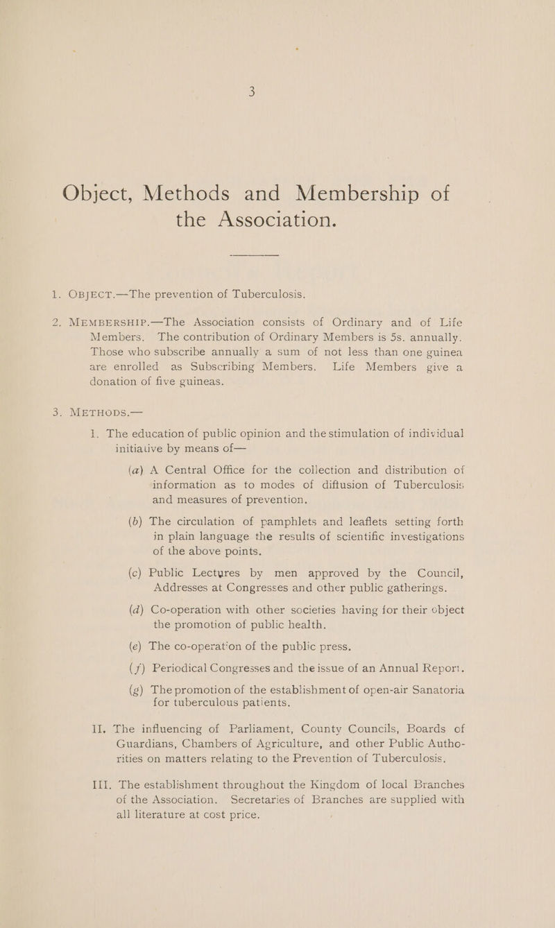 IS Object, Methods and Membership of the Association. . OBJECT.—The prevention of Tuberculosis. MEMBERSHIP.—The Association consists of Ordinary and of Life Members. The contribution of Ordinary Members is 5s. annually. Those who subscribe annually a sum of not less than one guinea are enrolled as Subscribing Members. Life Members give a donation of five guineas. . METHODS.— 1. The education of public opinion and thestimulation of individual initiative by means of— (a) A Central Office for the collection and distribution of information as to modes of diftusion of Tuberculosis and measures of prevention. (b) The circulation of pamphlets and leaflets setting forth in plain language the results of scientific investigations of the above points. (c) Public Lectyres by men approved by the Council, Addresses at Congresses and other public gatherings. (d) Co-operation with other societies having for their object the promotion of public health. (e) The co-operation of the public press. (f) Periodical Congresses and the issue of an Annual Report. (g) The promotion of the establishment of open-air Sanatoria for tuberculous patients. II, The influencing of Parliament, County Councils, Boards of Guardians, Chambers of Agriculture, and other Public Autho- rities on matters relating to the Prevention of Tuberculosis, III. The establishment throughout the Kingdom of local Branches of the Association. Secretaries of Branches are supplied with all literature at cost price.