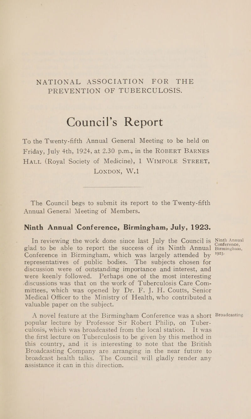 NWATIONAL CASSOCIATION FOR THE PREVENTION OF TUBERCULOSIS. Council’s Report To the Twenty-fifth Annual General Meeting to be held on Friday, July 4th, 1924, at 2.30 p.m., in the ROBERT BARNES HALL (Royal Society of Medicine), 1 WIMPOLE STREET, LONDON, W.1 The Council begs to submit its report to the Twenty-fifth Annual General Meeting of Members. Ninth Annual Conference, Birmingham, July, 1923. In reviewing the work done since last July the Council is glad to be able to report the success of its Ninth Annual Conference in Birmingham, which was largely attended by representatives of public bodies. The subjects chosen for discussion were of outstanding importance and interest, and were keenly followed. Perhaps one of the most interesting discussions was that on the work of Tuberculosis Care Com- mittees, which was opened by Dr. F. J. H. Coutts, Senior Medical Officer to the Ministry of Health, who contributed a valuable paper on the subject. A novel feature at the Birmingham Conference was a short popular lecture by Professor Sir Robert Philip, on Tuber- culosis, which was broadcasted from the local station. It was the first lecture on Tuberculosis to be given by this method in this country, and it is interesting to note that the British Broadcasting Company are arranging in the near future to broadcast health talks. The Council will gladly render any assistance it can in this direction. Ninth Annual Conference, Birmingham, 1923. Broadcasting.