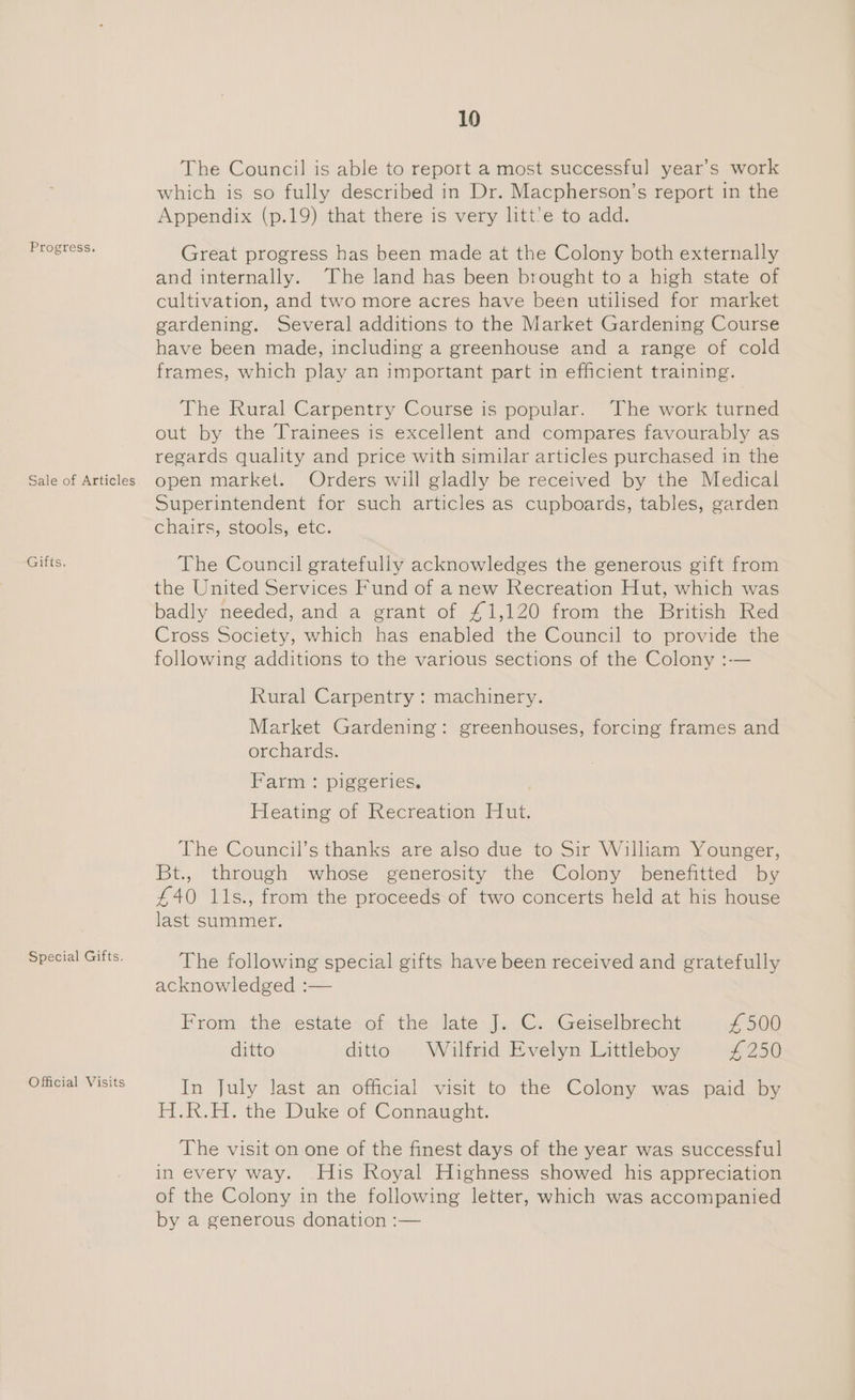 Progress. Sale of Articles Gifts. Special Gifts. Official Visits 10 The Council is able to report a most successful year’s work which is so fully described in Dr. Macpherson’s report in the Appendix (p.19) that there is very litt’e to add. Great progress has been made at the Colony both externally and internally. The land has been brought to a high state of cultivation, and two more acres have been utilised for market gardening. Several additions to the Market Gardening Course have been made, including a greenhouse and a range of cold frames, which play an important part in efficient training. The Rural Carpentry Course is popular. The work turned out by the Trainees is excellent and compares favourably as regards quality and price with similar articles purchased in the open market. Orders will gladly be received by the Medical Superintendent for such articles as cupboards, tables, garden chairs, stools, etc. The Council gratefully acknowledges the generous gift from the United Services Fund of anew Recreation Hut, which was badly needed, and a grant of £1,120 from the British Red Cross Society, which has enabled the Council to provide the following additions to the various sections of the Colony :-— Rural Carpentry : machinery. Market Gardening: greenhouses, forcing frames and orchards. Farm : piggeries. Heating of Recreation Hut. The Council’s thanks are also due to Sir William Younger, Bt., through whose generosity the Colony benefitted by £40 1ls., from the proceeds of two concerts held at his house last summer. The following special gifts have been received and gratefully acknowledged :— From the estate of the late J. C. Geiselbrecht £500 ditto ditto Wilfrid Evelyn Littleboy £250 In july last an’ official visi to the Colony was paid iby H.R.H. the Duke of Connaught. The visit on one of the finest days of the year was successful in every way. His Royal Highness showed his appreciation of the Colony in the following letter, which was accompanied by a generous donation :—
