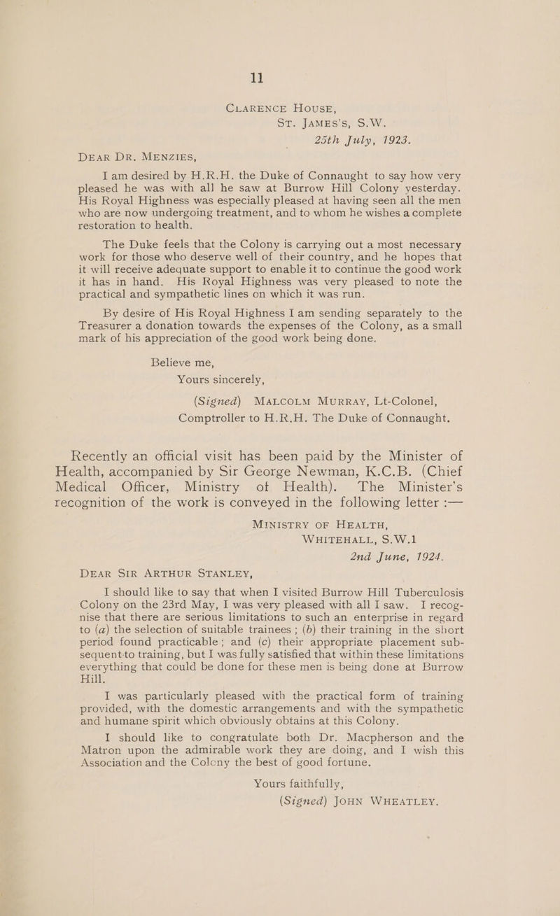 CLARENCE HOUSE, St, JAMES's)S.0. 25th: July; 1923. DEAR DR. MENZIES, I am desired by H.R.H. the Duke of Connaught to say how very pleased he was with al] he saw at Burrow Hill Colony yesterday. His Royal Highness was especially pleased at having seen all the men who are now undergoing treatment, and to whom he wishes a complete restoration to health. The Duke feels that the Colony is carrying out a most necessary work for those who deserve well of their country, and he hopes that it will receive adequate support to enable it to continue the good work it has in hand. His Royal Highness was very pleased to note the practical and sympathetic lines on which it was run. By desire of His Royal Highness I am sending separately to the Treasurer a donation towards the expenses of the Colony, as a small mark of his appreciation of the good work being done. Believe me, Yours sincerely, (Signed) MaLco~tm Murray, Lt-Colonel, Comptroller to H.R.H. The Duke of Connaught. Recently an official visit has been paid by the Minister of Health, accompanied by Sir George Newman, K.C.B. (Chief Medical Officer, Ministry of Health). The Minister's recognition of the work is conveyed in the following letter :— MINISTRY OF HEALTH, WHITEHALL, S.W.1 2nd June, 1924. DEAR SIR ARTHUR STANLEY, I should like to say that when I visited Burrow Hill Tuberculosis Colony on the 23rd May, I was very pleased with all Isaw. I recog- nise that there are serious limitations to such an enterprise in regard to (a) the selection of suitable trainees ; (b) their training in the short period found practicable; and (c) their appropriate placement sub- sequent-to training, but I was fully satisfied that within these limitations everything that could be done for these men is being done at Burrow Hill. I was particularly pleased with the practical form of training provided, with the domestic arrangements and with the sympathetic and humane spirit which obviously obtains at this Colony. I should like to congratulate both Dr. Macpherson and the Matron upon the admirable work they are doing, and I wish this Association and the Colony the best of good fortune. Yours faithfully, (Signed) JOHN WHEATLEY.