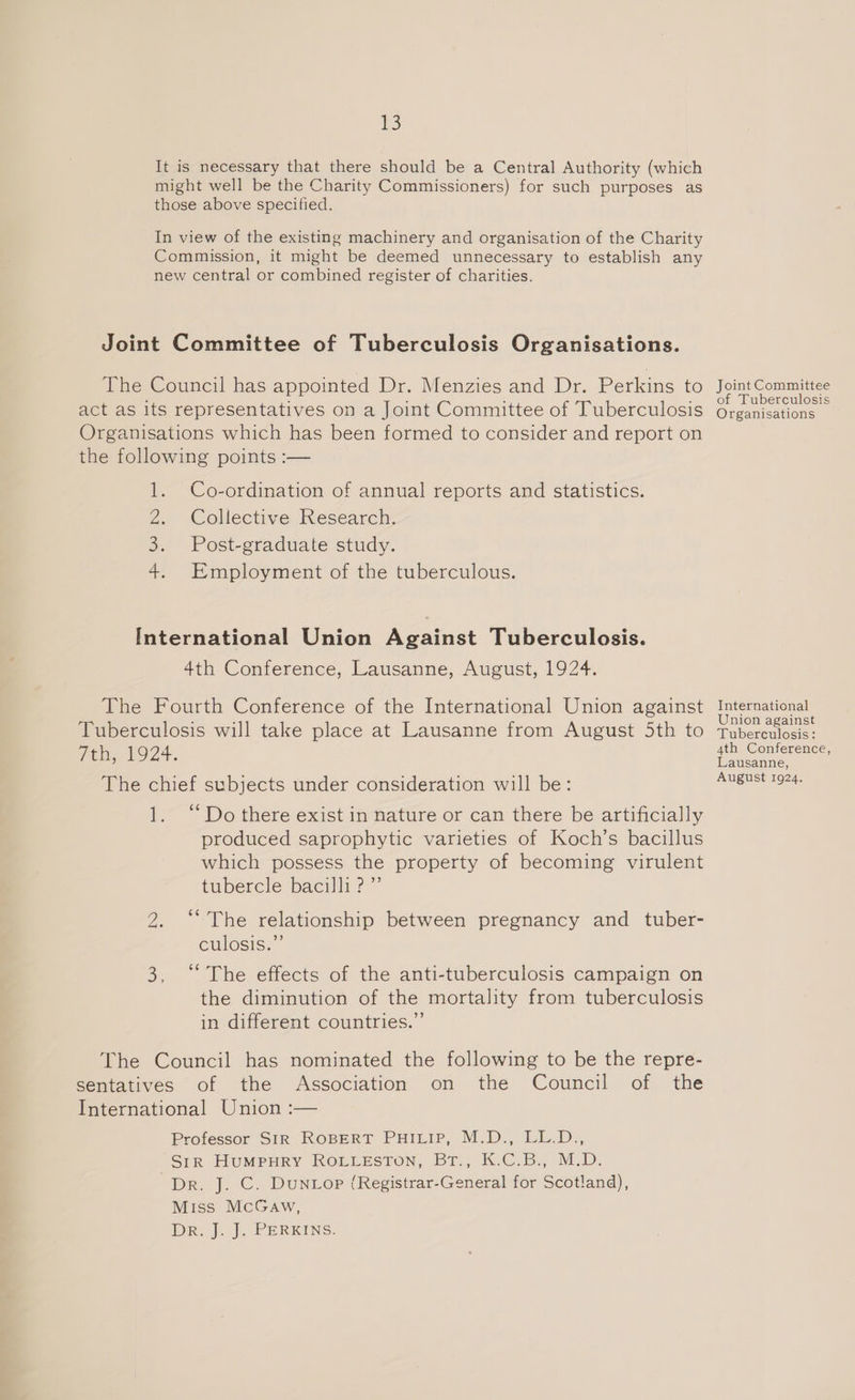 1) of Tuberculosis Co-ordination of annual reports and statistics. Collective Research. Post-graduate study. Employment of the tuberculous. 4th Conference, Lausanne, August, 1924. Union against 4th Conference, August 1924. ‘Do there exist in nature or can there be artificially produced saprophytic varieties of Koch’s bacillus which possess the property of becoming virulent tubercle bacilli?” “The relationship between pregnancy and _ tuber- culosis.”’ “The effects of the anti-tuberculosis campaign on the diminution of the mortality from tuberculosis in different countries.” Professor SIR ROBERT PHILIP, M.D., LL.D., Sir HuUMPuRY ROLLESTON, BT. K-C.By, M.D. Dr. J. C. Dun top ({Registrar-General for Scotland), Miss McGaw, DR, j..). PERKINS: