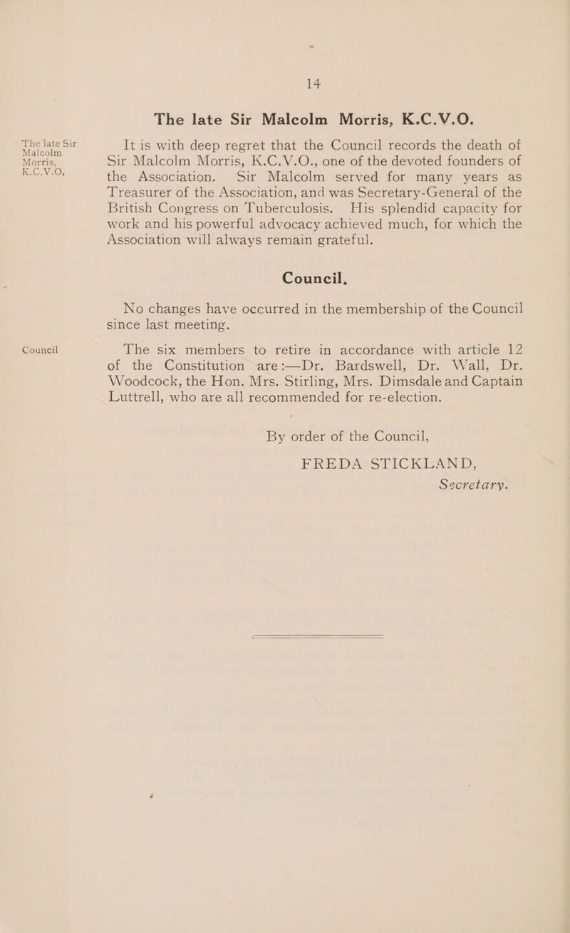 The late Sir Malcolm Morris, KC. Vz0% Council ie The late Sir Malcolm Morris, K.C.V.QO. It is with deep regret that the Council records the death of Sir Malcolm Morris, K.C.V.O., one of the devoted founders of the Association. Sir Malcolm served for many years as Treasurer of the Association, and was Secretary-General of the British Congress on Tuberculosis. His splendid capacity for work and his powerful advocacy achieved much, for which the Association will always remain grateful. Council, No changes have occurred in the membership of the Council since last meeting. The six members to retire in accordance with article 12 of the Constitution sare:—Dr. Bardswell, Dr. Wall, Dr. Woodcock, the Hon. Mrs. Stirling, Mrs. Dimsdale and Captain Luttrell, who are all recommended for re-election. By order of the Council, FRE DASSTICK LAND, Secretary.