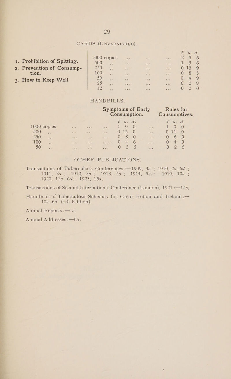 Zag CARDS (UNVARNISHED). £18) vee nee 1000 copies PANS) 1. Prohibition of Spitting. 500 i ee 2. Prevention of Consump- 250 Owls tion, 100 O68 3. How to Keep Well. A : oe 0 2 HANDBILLS. Symptoms of Early Rules for Consumption. Consumptives. £ S.. Gs te Shia 1000 copies ee eee) Le 0 DOO” o5 ret ae a4, OF ES 0 QO it 0 ZO a eke a ee O38, 0 0 -o0 KOO! as OF 4706 Oe 6) 50 - OF 2256 coe O.-2 6 OTHER PUBLICATIONS: Transactions of Tuberculosis Conferences :—1909, 3s.; 1910, 2s. 6d.; NOW ssp TOW Ss ice TOs 5s. > 1914 Sse SOS 10s. * 1920 2s. 6d. 923, 5s. Transactions of Second International Conference (London), 1921 :—15s, Handbook of Tuberculosis Schemes for Great Britain and Ireland :— 10s. 6d. (4th Edition). Annual Reports :—I1s. Annual Addresses :—6d.