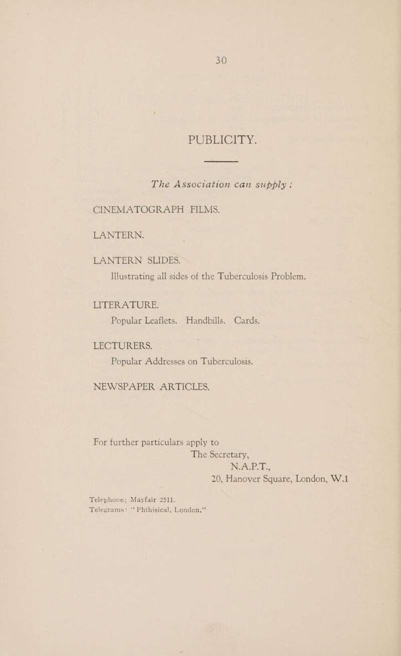 Ohne Ge ip The Association can supply: CINEMATOGRAPH FILMS. LANTERN. LANTERN SEIDES: lustrating all sides of the Tuberculosis Problem. LITERA PURE. Popular Leaflets. Handbills. Cards. LECTURERS. Popular Addresses on Tuberculosis. NEWSPAPER -ARTICLES. For further particulars apply to The Secretary, NSAP. T.:, 20, Hanover Square, London, W.1 Telephone; Mayfair 2511. Telegrams: *‘ Phthisical, London,”’