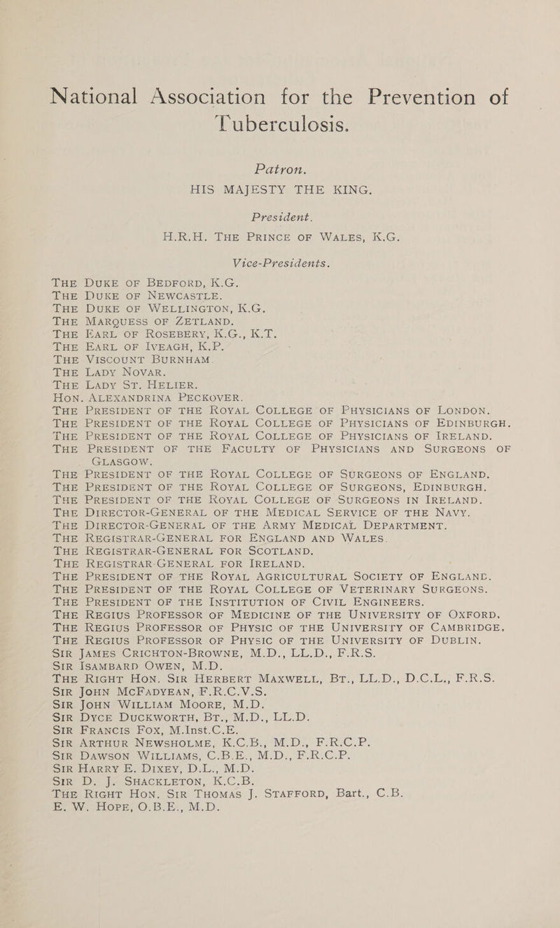National Association for the Prevention of Tuberculosis. Patron. HIS MAJESTY THE KING. President. H.R.H. THE PRINCE OF WALES, K.G. Vice-Presidents. THE DUKE OF BEDFORD, K.G. THE DUKE OF NEWCASTLE. THE DUKE OF WELLINGTON, K.G. THE MARQUESS OF ZETLAND. THE EARL OF ROSEBERY, K.G., K.T. THE EARL OF IVEAGH, K.P. THE VISCOUNT BURNHAM. THE LaDy NOVAR. THE LADY ST. HELIER. Hon. ALEXANDRINA PECKOVER. THE PRESIDENT OF THE ROYAL COLLEGE OF PHYSICIANS OF LONDON. THE PRESIDENT OF THE ROYAL COLLEGE OF PHYSICIANS OF EDINBURGH. THE PRESIDENT OF THE ROYAL COLLEGE OF PHYSICIANS OF IRELAND. THE PRESIDENT OF THE FACULTY OF PHYSICIANS AND SURGEONS OF GLASGOW. THE PRESIDENT OF THE ROYAL COLLEGE OF SURGEONS OF ENGLAND. THE PRESIDENT OF THE ROYAL COLLEGE OF SURGEONS, EDINBURGH. THE PRESIDENT OF THE ROYAL COLLEGE OF SURGEONS IN IRELAND. THE DIRECTOR-GENERAL OF THE MEDICAL SERVICE OF THE NAVY. THE DIRECTOR-GENERAL OF THE ARMY MEDICAL DEPARTMENT. THE REGISTRAR-GENERAL FOR ENGLAND AND WALES. THE REGISTRAR-GENERAL FOR SCOTLAND. THE REGISTRAR-GENERAL FOR IRELAND. THE PRESIDENT OF THE ROYAL AGRICULTURAL SOCIETY OF ENGLAND. THE PRESIDENT OF THE ROYAL COLLEGE OF VETERINARY SURGEONS. THE PRESIDENT OF THE INSTITUTION OF CIVIL ENGINEERS. THE REGIUS PROFESSOR OF MEDICINE OF THE UNIVERSITY OF OXFORD, THE REGIUS PROFESSOR OF PHYSIC OF THE UNIVERSITY OF CAMBRIDGE, THE REGIUS PROFESSOR OF PHYSIC OF THE UNIVERSITY OF DUBLIN. SIR JAMES CRICHTON-BROWNE, M.D., LL.D., F.R.S. SiR ISAMBARD OWEN, M.D. GBieritrcHin iON, Sik HERBERT MAXWELL, Br:; LL.D., D.C.L,; F.R.S. SIR JOHN MCFADYEAN, F.R.C.V.S. SIR JOHN WILLIAM Moore, M.D. Sina Dvce DUCKWORTH, BY.-M.D., LL.D. SIR FRANCIS Fox, M.Inst.C.E. SimoeARTHUR NEWSHOLME, K.C.B., M.D, F.RiC.P. Sik DAWSON WILLIAMS, C.B.E., M.D., F.R.C.P. SiR HARRY &amp;. Dixey, D.L., M:D. Sirk DJ A SHACKLETON, K.C.B. THE RiGHT Hon. Sir THomas J. STAFFORD, Bart., C.B. iN. FLOPE, O.B. EB. M.D.
