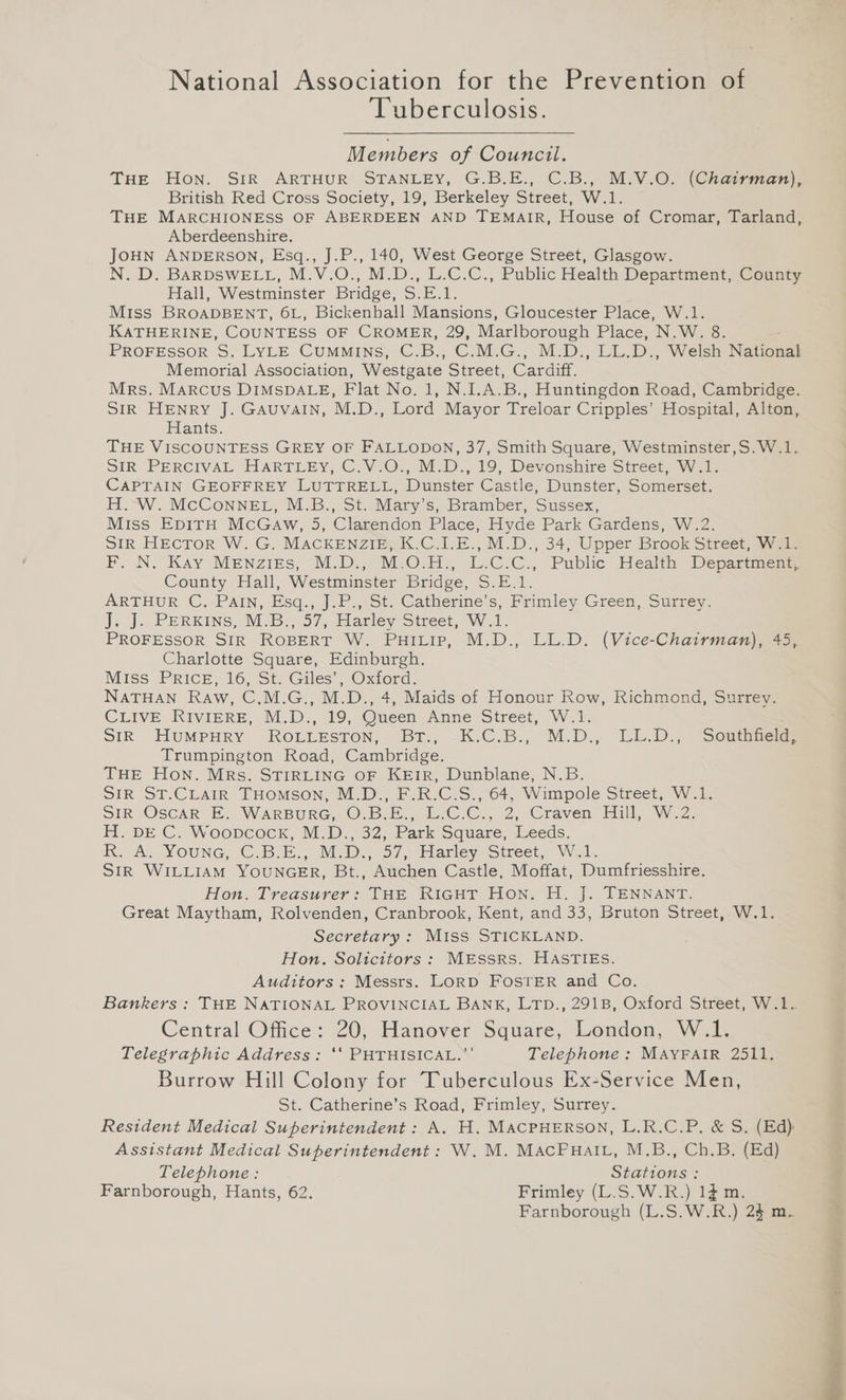 Tuberculosis. Members of Council. THE Hon. SIR ARTHUR STANLEY, G.B.E., C.B., M.V.O. (Chairman), British Red Cross Society, 19, Berkeley Street, W.1. THE MARCHIONESS OF ABERDEEN AND TEMAIR, House of Cromar, Tarland, Aberdeenshire. JOHN ANDERSON, Esq., J.P., 140, West George Street, Glasgow. N. D. BARDSWELL, M.V.O., M.D., L.C.C., Public Health Department, County Hall, Westminster Bridge, S.E.1. Miss BROADBENT, 6L, Bickenhall Mansions, Gloucester Place, W.1. KATHERINE, COUNTESS OF CROMER, 29, Marlborough Place, 'N.W. 8. PROFESSOR io LYLE. CUMMINS, ~C.B., (C/MNG., MD. ALU ADr Welsa Natioga Memorial Association, Westgate Sineet, Cardiff, Mrs. Marcus DIMSDALE, Flat No. 1, N.I.A.B., Huntingdon Road, Cambridge. SIR HENRY J. GAuvAIN, M.D., Lord Mayor Treloar Cripples’ Hospital, Alton, Hants. THE VISCOUNTESS GREY OF FALLODON, 37, Smith Square, Westminster,S.W.1. SIR PERCIVAL HARTLEY, C.V.O., M.D., 19, Devonshire Street, W.1. CAPTAIN GEOFFREY LUTTRELL, Dunster Castle, Dunster, Somerset. H. W. McConnegeL, M.B., St. Mary’s, Bramber, Sussex, Miss EpiTH McGaw, 5, Clarendon Place, Hyde Park Gardens, W.2. SIR HEcToR W. G. MACKENZIE,.K.C.I.E., M.D., 34, Upper Brook Street, W.1. F. N. Kay MENZzigs, M.D., M.O.H., L.C.C., Public Health Departnend County Hall, Westminster Bridge, S.E.1. ARTHUR C. PAIN, .Esq., J.P., St. Catherine’s, Frimley Green, Surrey. J. J. PeERKins, M.B., 57, Harley Street, W.1. PROFESSOR SIR ROBERT W. PuiLip, M.D., LL.D. (Vice-Chairman), 45, Charlotte Square, Edinburgh. MIss PRICE, 16, St. Giles’, Oxford. NATHAN Raw, C.M.G., M.D., 4, Maids of Honour Row, Richmond, Surrey. CLIVE RIVIERE, M.D., 19, Queen Anne Street, W.1. SIR HUMPHRY ROLLESTON, BT., K:C.B., M.D., LUL.D., Southaew Trumpington Road, Cambridge. THE Hon. Mrs. STIRLING OF KEIR, Dunblane, N.B. SIR ST.CLAIR THomson, M.D., F.R.C.S., 64, Wimpole Street, W.1. SIR Oscar E. WARBURG, ©O-B.E., “L7C.C., 2, ‘Craven, Bill, Wz: H. DE C. Woopcock, M.D., 32, Park Square, Leeds. RK, A. YOunG, C,B.E., M.D,,.57, flarley Street, W:1. SIR WILLIAM YOUNGER, Bt., Auchen Castle, Moffat, Dumfriesshire. Hon. Treasurer: THE RIGHT Hon. H. J. TENNANT. Great Maytham, Rolvenden, Cranbrook, Kent, and 33, Bruton Street, W.1. Secretary: Miss STICKLAND. Hon. Solicitors: MESSRS. HASTIES. Auditors: Messrs. LORD FOSTER and Co. Central Office: 20, Hanover Square, London, W.1. Telegraphic Address: ‘‘ PHTHISICAL.”’ Telephone: MAYFAIR 2511, Burrow Hill Colony for Tuberculous Ex-Service Men, St. Catherine’s Road, Frimley, Surrey. Assistant Medical Superintendent: W. M. MacPuaiL, M.B., Ch.B. (Ed) Telephone : Stations : Farnborough, Hants, 62. Frimley (L.S.W.R.) 1$ m. Farnborough (L.S.W.R.) 2$ m.