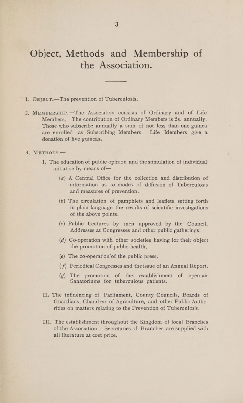 Object, Methods and Membership of the Association. 1. OBJECT.—The prevention of Tuberculosis. 2. MEMBERSHIP.—The Association consists of Ordinary and of Life Members. The contribution of Ordinary Members is 5s. annually. Those who subscribe annually a sum of not less than one guinea are enrolled as Subscribing Members. Life Members give a donation of five guineas, 3. METHODS.— I. The education of public opinion and thestimulation of individual initiative by means of— (a) A Central Office for the collection and distribution of information as to modes of diffusion of Tuberculosis and measures of prevention. (6) The circulation of pamphlets and leaflets setting forth in plain language the results of scientific investigations of the above points. (c) Public Lectures by men approved by the Council. Addresses at Congresses and other public gatherings. (d) Co-operation with other societies having for their object the promotion of public health. (e) The co-operation’of the public press. (f) Periodical Congresses and the issue of an Annual Report. (g) The promotion of the establishment of open-air Sanatoriums for tuberculous patients. II. The influencing of Parliament, County Councils, Boards of Guardians, Chambers of Agriculture, and other Public Autho- rities on matters relating to the Prevention of Tuberculosis. III, The establishment throughout the Kingdom of local Branches of the Association. Secretaries of Branches are supplied with all literature at cost price.