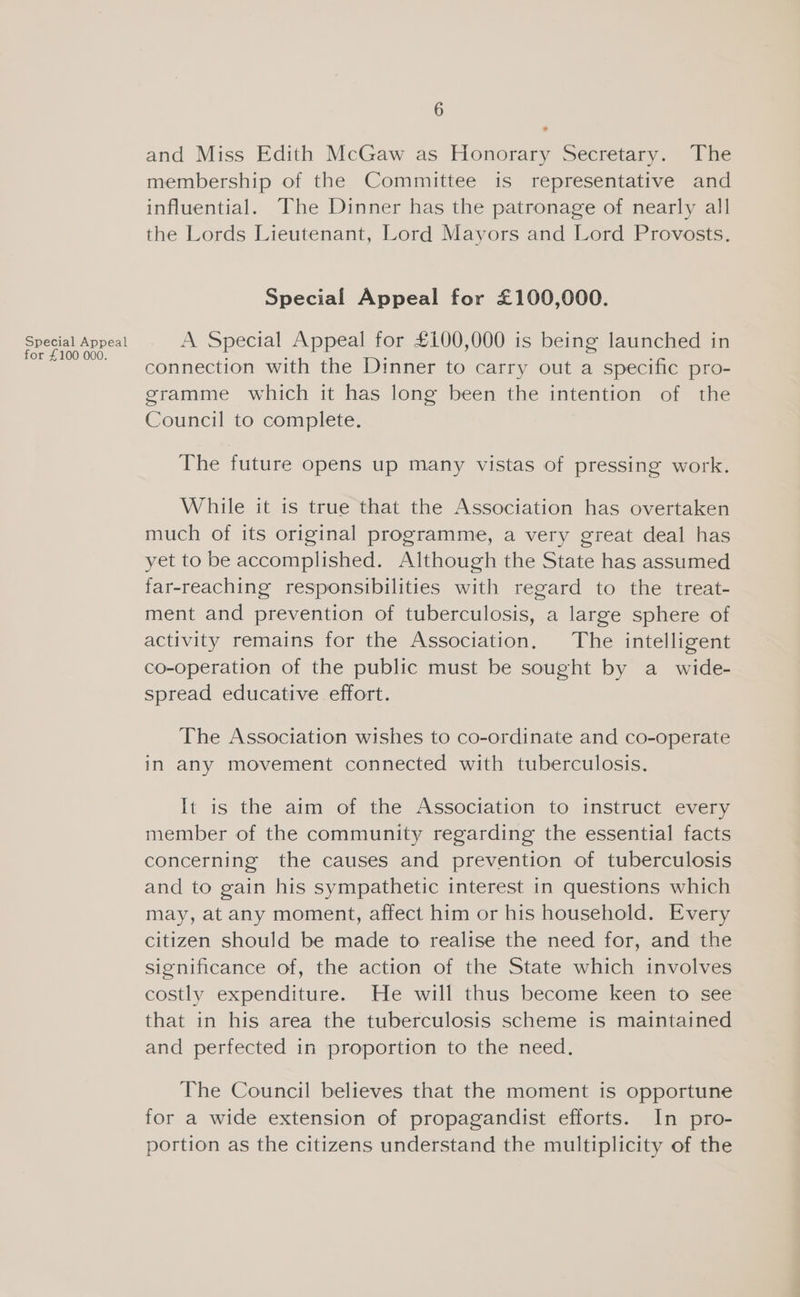 Special Appeal for £100 000. 6 * and Miss Edith McGaw as Honorary Secretary. The membership of the Committee is representative and influential. The Dinner has the patronage of nearly all the Lords Lieutenant, Lord Mayors and Lord Provosts. Special Appeal for £100,000. A Special Appeal for £100,000 is being launched in connection with the Dinner to carry out a specific pro- gramme which it has long been the intention of the Council to complete. The future opens up many vistas of pressing work. While it is true that the Association has overtaken much of its original programme, a very great deal has yet to be accomplished. Although the State has assumed far-reaching responsibilities with regard to the treat- ment and prevention of tuberculosis, a large sphere of activity remains for the Association. The intelligent co-operation of the public must be sought by a_ wide- spread educative effort. The Association wishes to co-ordinate and co-operate in any movement connected with tuberculosis. It is the aim of the Association to instruct every member of the community regarding the essential facts concerning the causes and prevention of tuberculosis and to gain his sympathetic interest in questions which may, at any moment, affect him or his household. Every citizen should be made to realise the need for, and the significance of, the action of the State which involves costly expenditure. He will thus become keen to see that in his area the tuberculosis scheme is maintained and perfected in proportion to the need. The Council believes that the moment is opportune for a wide extension of propagandist efforts. In pro- portion as the citizens understand the multiplicity of the