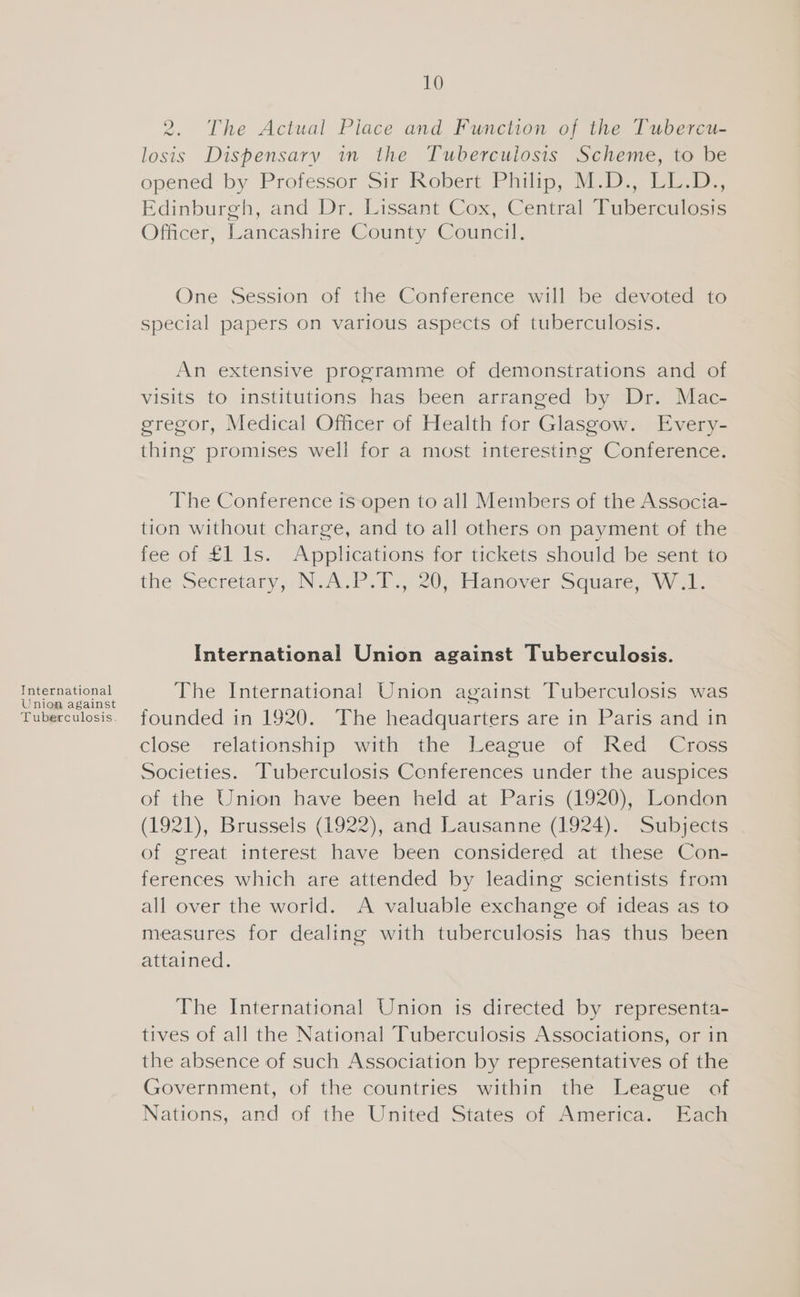 International Union against Tuberculosis. 10 2. The Actual Piace and Function of the Tubercu- losis Dispensary in the Tuberculosis Scheme, to be opened by Professor Sir Kobert Philip, M.D. il e.. Edinburgh, and Dr. Lissant Cox, Central Tuberculosis Officer, Lancashire County Council. One Session of the Conference will be devoted to special papers on various aspects of tuberculosis. An extensive programme of demonstrations and of visits to institutions has been arranged by Dr. Mac- gregor, Medical Officer of Health for Glasgow. Every- thing promises well for a most interesting Conference. The Conference is-open to all Members of the Associa- tion without charge, and to all others on payment of the fee of £1 ls. Applications for tickets should be sent to the Secretary ,,N. AUP. 9.720, Hanover Square: Way International Union against Tuberculosis. The International Union against Tuberculosis was founded in 1920. The headquarters are in Paris and in close relationship with the League of Red Cross Societies. Tuberculosis Conferences under the auspices of the Union have been held at Paris (1920), London (1921), Brussels (1922), and Lausanne (1924). Subjects of great interest have been considered at these Con- ferences which are attended by leading scientists from all over the world. A valuable exchange of ideas as to measures for dealing with tuberculosis has thus been attained. The International Union is directed by representa- tives of all the National Tuberculosis Associations, or in the absence of such Association by representatives of the Government, of the countries within the League of Nations, and of the United States of America. Each