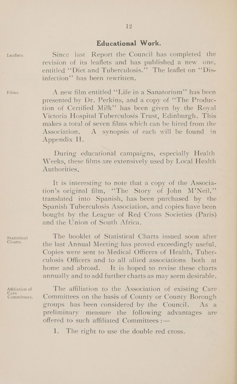 Leaflets. Films. Statistical Charts. Affiliation of Care Educational Work. Since last Report the Council has completed the revision of its leaflets and has published a new one, entitled ‘‘Diet and Tuberculosis.’’ The leaflet on **Dis- infection’’ has been rewritten. A new film entitled ‘‘Life in a Sanatorium’’ has been presented by Dr. Perkins, and a copy of ‘“The Produc- tion of Certified Milk’? has been given by the Royal Victoria Hospital Tuberculosis Trust, Edinburgh. This makes a total of seven films which can be hired from the Association. A synopsis of each will be found in Appendix II. During educational campaigns, especially Health Weeks, these films are extensively used by Local Health Authorities, It is interesting to note that a copy of the Assocta- tion’s original film; “The. Story vot. john ir Near translated into Spanish, has been purchased by the Spanish Tuberculosis Association, and copies have been bought by the League of Red Cross: Societies (Paris) and the Union of South Africa. The booklet of Statistical Charts issued soon after the last Annual Meeting has proved exceedingly useful. Copies were sent to Medical Officers of Health, Tuber- culosis Officers and to all allied associations both at home and abroad. It is hoped to revise these charts annually and to add further charts as may seem desirable. The affiliation to the Association of existing Care Committees on the basis of County or County Borough eroups has been considered by the Council. As a preliminary measure the following advantages are offered to such affiliated Committees :— 1. The right to use the double red cross.