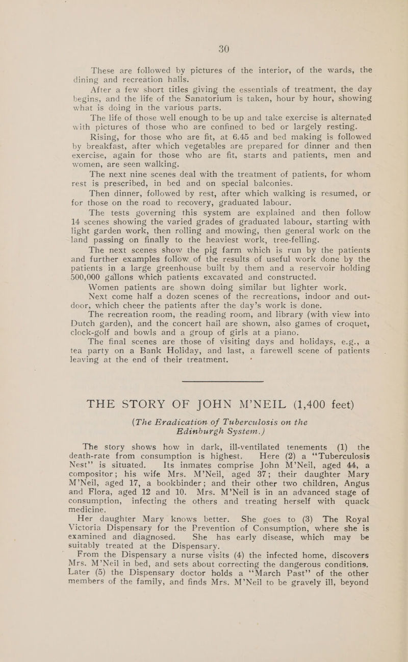 These are followed by pictures of the interior, of the wards, the dining and recreation halls. After a few short titles giving the essentials of treatment, the day begins, and the life of the Sanatorium is taken, hour by hour, showing what is doing in the various parts. The life of those well enough to be up and take exercise is alternated with pictures of those who are confined to bed or largely resting. Rising, for those who are fit, at 6.45 and bed making is followed by breakfast, after which vegetables are prepared for dinner and then exercise, again for those who are fit, starts and patients, men and women, are seen walling. The next nine scenes deal with the treatment of patients, for whom rest is prescribed, in bed and on special balconies. Then dinner, followed by rest, after which walking is resumed, or for those on the road to recovery, graduated labour. The tests governing this system are explained and then follow 14 scenes showing the varied grades of graduated labour, starting with light garden work, then rolling and mowing, then general work on the land passing on finally to the heaviest work, tree-felling. The next scenes show the pig farm which is run by the patients and further examples follow of the results of useful work done by the patients in a large greenhouse built by them and a reservoir holding 500,000 gallons which patients excavated and constructed. Women patients are shown doing similar but lighter work. Next come half a dozen scenes of the recreations, indoor and out- door, which cheer the patients after the day’s work is done. The recreation room, the reading room, and library (with view into Dutch garden), and the concert hail are shown, also games of croquet, clock-golf and bowls and a group of girls at a piano. The final scenes are those of visiting days and holidays, e.g., a tea party on a Bank Holiday, and last, a farewell scene of patients leaving at the end of their treatment. THE STORY OF JOHN M’NEIL (1,400-feet) (The Eradication of Tuberculosis on the Edinburgh System.) The story shows how in dark, ill-ventilated tenements (1) the death-rate from consumption is highest. Here (2) a ‘*Tuberculosis Nest’’ is situated. Its inmates comprise John M’Neil, aged 44, a compositor; his wife Mrs. M’Neil, aged 37; their daughter Mary M’Neil, aged 17, a bookbinder; and their other two children, Angus and Flora, aged 12 and 10. Mrs. M’Neil is in an advanced stage of consumption, infecting the others and treating herself with quack medicine. Her daughter Mary knows better. She goes to (3) The Royal Victoria Dispensary for the Prevention of Consumption, where she is examined and diagnosed. She has early disease, which may be suitably treated at the Dispensary. ' From the Dispensary a nurse visits (4) the infected home, discovers Mrs. M’Neil in bed, and sets about correcting the dangerous conditions. Later (5) the Dispensary doctor holds a ‘‘March Past’? of the other members of the family, and finds Mrs. M’Neil to be gravely ill, beyond