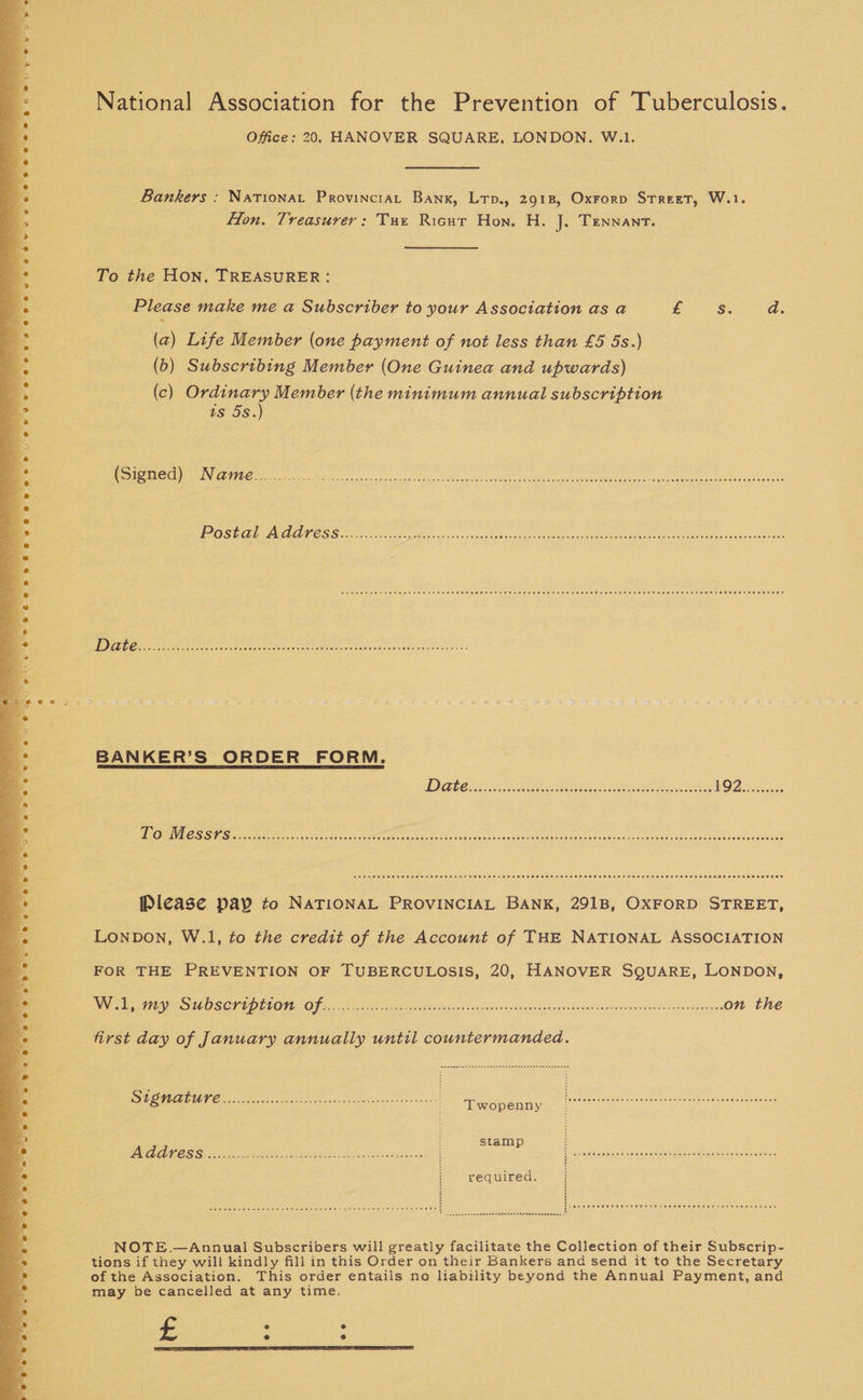 National Association for the Prevention of Tuberculosis. Office: 20, HANOVER SQUARE, LONDON. W.1. Bankers : Nationat Provincia, Bank, Lrp., 2918, Oxrorp Street, W.1. Hon. Treasurer: Tux Ricur Hon. H. J, Tennant. To the Hon, TREASURER: Please make me a Subscriber to your Association as a £2. da. (a) Life Member (one payment of not less than £5 5s.) (b) Subscribing Member (One Guinea and upwards) (c) ug es Member (the minimum annual subscription ts 5S. (Signed) Name............ Bee ai des pens eye RE UL PR OS ES POSE CPA AALC SO 55868 Bath csace Fasc web een Aes a eS eee ere tee ee eee ee eee DOE H EHH HOH HEHE Oe Hees EEE eHE THEE HEHEHE EE CERES SEE TEEDH OF SE LOS ORY BANKER’S ORDER FORM. Tit I CRIT ECA I gas EEA oe eS Pe PO Re es a Ak Please pay to NATIONAL PROVINCIAL BANK, 291B, OXFORD STREET, Lonpon, W.1, to the credit of the Account of THE NATIONAL ASSOCIATION FOR THE PREVENTION OF TUBERCULOSIS, 20, HANOVER SQUARE, LONDON, Oh SEP BOSSE SLOTS LLG EG | SRNR PCRS OER CREM 7 CR RE eS RARE nO nee or coe on the first day of January annually until countermanded. SUSIE ENE i opah erste caanivndl tics ye nneon ss Fag I Oa SRE Se So eS ' stamp ; VOSA LES Se GRE IN eek ah een Ea ted dias Paomelep oat ae oamgceeen sce teers required. : j Se NOTE.—Annual Subscribers will greatly facilitate the Collection of their Subscrip- tions if they will kindly fill in this Order on their Bankers and send it to the Secretary of the Association. This order entails no liability beyond the Annual Payment, and may be cancelled at any time. £ : :