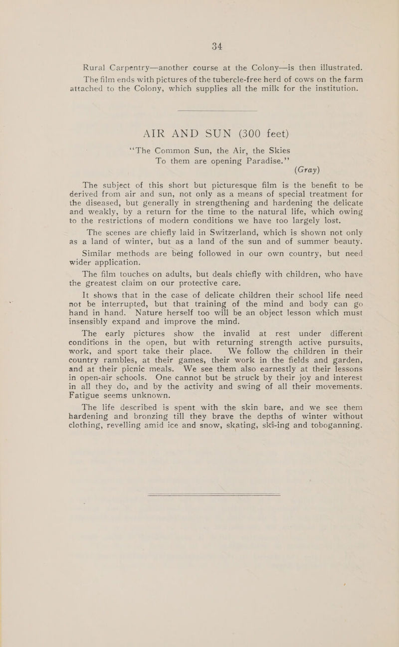 Rural Carpentry—another course at the Colony—is then illustrated. The film ends with pictures of the tubercle-free herd of cows on the farm attached to the Colony, which supplies all the milk for the institution. AIK AND SUN (300 Teet) ‘‘The Common Sun, the Air, the Skies To them are opening Paradise.”’ (Gray) The subject of this short but picturesque film is the benefit to be derived from air and sun, not only as a means of special treatment for the diseased, but generally in strengthening and hardening the delicate and weakly, by a return for the time to the natural life, which owing to the restrictions of modern conditions we have too largely lost. The scenes are chiefly laid in Switzerland, which is shown not only as a land of winter, but as a land of the sun and of summer beauty. Similar methods are being followed in our own country, but need wider application. The film touches on adults, but deals chiefly with children, who have the greatest claim on our protective care. It shows that in the case of delicate children their school life need not be interrupted, but that training of the mind and body can go hand in hand. Nature herself too will be an object lesson which must insensibly expand and improve the mind. The early pictures show the invalid at rest under different conditions in the open, but with returning strength active pursuits, work, and sport take their place. We follow the children in their country rambles, at their games, their work in the fields and garden, and at their picnic meals. We see them also earnestly at their lessons in open-air schools. One cannot but be struck by their joy and interest in all they do, and by the activity and swing of all their movements. Fatigue seems unknown. The life described is spent with the skin bare, and we see them hardening and bronzing till they brave the depths of winter without clothing, revelling amid ice and snow, skating, ski-ing and toboganning.