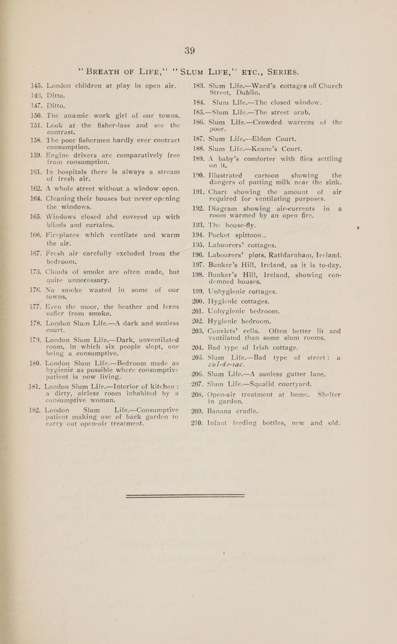 145. London children at play in open air. 145. Ditto. 147. Ditto. 150. The anamic work girl of our towns. 151. Look at the fisher-lass and see the contrast. 158. The poor fishermen hardly ever contract consumption. 159. Engine drivers are comparatively free from consumption. 161. In hospitals there is always a stream of fresh air. 162. A whole street without a window open. 164. Cleaning their houses but never opening the windows. 165. Windows closed ahd covered up with blinds and curtains. 166. Fireplaces which ventilate and warm the air. 167. Fresh air carefully excluded from the bedroom. 173. Clouds of smoke are often made, but quite unnecessary. 176. No smecke wasted in some of our towns, 177. Even the moor, the heather and ferns suffer from smoke. 178. London Slum Life.—A dark and sunless court. 179. London Slum Life.—Dark, unventilated room, in which six people slept, one being a consumptive. 180. London Slum Life.—Bedroom made as hygienic as possible where consumptive patient is now living. i 181. London Slum Life.—Interior of kitchen : a dirty, airless room inhabited by a consumptive woman. Slum Life.—Consumptive patient making use of back garden to carry out open-air treatment. LIFE,’ EPC., SERIES. 183. Slum Life.—Ward’s cottages off Church Street, Dublin. 184. Slum Life.—The closed window. 185.—Slum Life.—The street arab. 186. Slum Life.—Crowded warrens of the poor. 187. Slum Life.--Eldon Court. 188. Sium Life.—Keane’s Court. 189. A baby’s comforter with flies settling on it, 190. Illustrated cartoon showing the dangers of putting milk near the sink. 191. Chart showing the amount of air required for ventilating purposes. 192. Diagram showing air-currents in a room warmed by an open fire. 193. The house-fly. 194. Pocket spittoon.. 195. Labourers’ cottages. 196. Labourers’ plots, Rathfarnham, Ireland. 197. Bunker’s Hill, Ireland, as it is to-day. 198. Bunker’s Hill, Ireland, showing con- demned houses, . Unhygienic cottages. . Hygienic cottages. . Unhygienic bedroom. . Hygienic bedroom. . Convicts’ cells. Often better lit and ventilated than some slum rooms. . Bad type of Irish cottage. . Slum Life.—Bad type cul-de-sac. Of street: a . Slum Life.—A sunless gutter lane. . Slum Life.—Squalid courtyard. . Open-air treatment at home. Shelter in garden. . Banana cradle. . Infant feeding bottles, new and old.