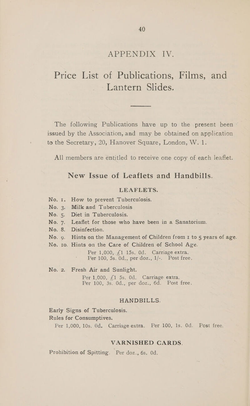 APP EAI IX oly: Price List of Publications,. Films, and Lantern Slides. The following Publications have up to the present been ~ issued by the Association, and may be obtained on application to the Secretary, 20, Hanover Square, London, W. 1. All members are entitled to receive one copy of each leaflet. New Issue of Leaflets and Handbills. LEAFLETS. No. 1. How to prevent Tuberculosis. No. 3. Milk and Tuberculosis No. 5. Diet in Tuberculosis. No. 7. Leaflet for those who have been in a Sanatorium. No. 8. Disinfection. No. 9. Hints on the Management of Children from 1 to 5 years of age. No. 10. Hints on the Care of Children of School Age. Per 1,000.44 115s. 0d. Carriage extra: Per 100, 5s. Od., per doz., 1/-. Post free. No. 2. Fresh Air and Sunlight. Per 1,000, 41) 5s. Od. ‘Cartiagevextra, Per 100,.3s. Od., pér doz, 6d. “Post free. HANDBILLS. Early Signs of Tuberculosis. Rules for Consumptives. Per 1,000, 10s. 0d... Carriage extra. Per. 100, is. Od. Post iree VARNISHED CARDS. Prohibition of Spitting. Per doz., 6s. Od.