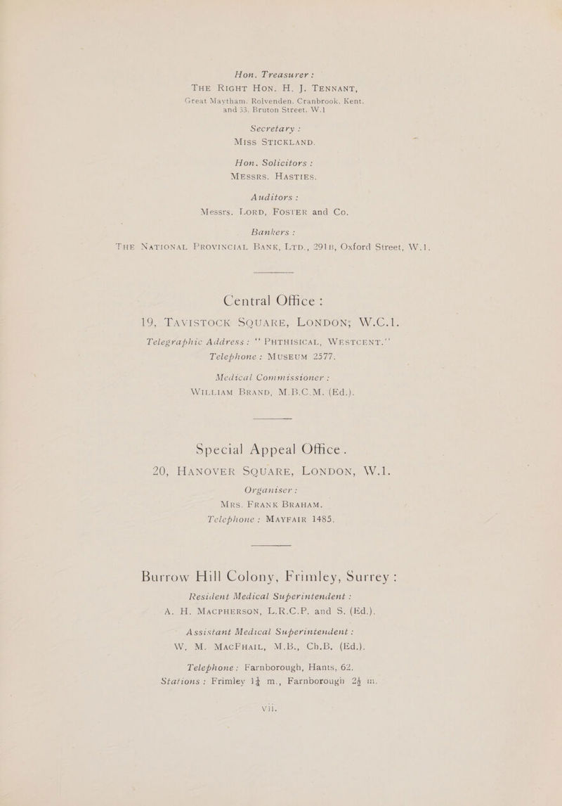 Hon, Treasurer: THE RIGHT HON. H. J: TENNANT, Great Maytham. Rolvenden. Cranbrook, Kent, and 33, Bruton Street, W.1 Secretary : Mi1ss STICKLAND. Hon. Solicitors : MeEssRs. HASTIES. Auditors: Messrs. LORD, FOSTER and Co, Bankers : PHE NATIONAL PROVINCIAL BANK, Lrp., 2918, Oxford Street, W.1. Central Office: LO LAVISTOCK SOUARE,, LONDON WZAV..C 1. Leleswapbnve Address: PUTHISICAL, WESTECENT, Telephone : MUSEUM 2577. Medical Commiusstoner : WILLIAM BRAND, M.B.C.M. (Ed.). De cial pedl Mice: 20, HANOVER SQUARE, LONDON, W.1. Organtser: Mrs. FRANK BRAHAM. _ Telephone : MAYFAIR 1485. Burrow: Hill Colony, Frimley, Surrey : Resident Medical Superintendent : A. HH. MACPHERSON, L.R.C.P, and S:(id.), Assistant Medical Superintendent : W. M.. MACPHAIL, M.B., Ch.B. (Ed.). Telephone: Farnborough, Hants, 62. Stations; Frimley 14 m., Farnborough 24 in. Vole