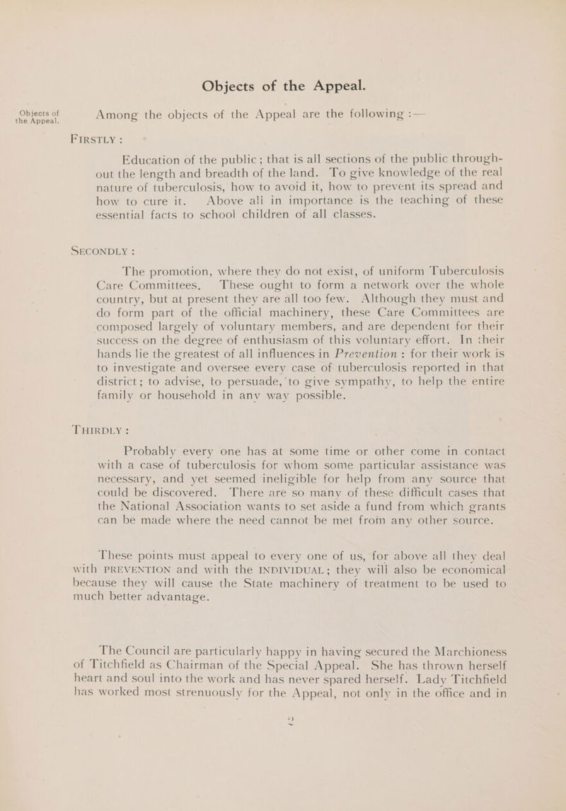 Objects of the Appeal. Objects of the Appeal. Among the objects of the Appeal are the following :— FIRSTLY « Education of the public; that is all sections of the public through- out the length and breadth of the land. To give knowledge of the real nature of tuberculosis, how to avoid it, how to prevent its spread and how to cure it. Above ali in importance is the teaching of these essential facts to school children of all classes. SECONDLY : The promotion, where they do not exist, of uniform Tuberculosis Care Committees. These ought to form a network over the whole country, but at present they are all too few. Although they must and do form part of the official machinery, these Care Committees are composed largely of voluntary members, and are dependent for their success on the degree of enthusiasm of this voluntary effort. In their hands lie the greatest of all influences in Prevention: for their work is to investigate and oversee every case of tuberculosis reported in that district; to advise, to persuade, to give sympathy, to help the entire family or household in anv way possible. TRIRDEye Probably every one has at some time or other come in contact with a case of tuberculosis for whom some particular assistance was necessary, and yet seemed ineligible for help from any source that could be discovered. There are so many of these difficult cases that the National Association wants to set aside a fund from which grants can be made where the need cannot be met from any other source. These points must appeal to every one of us, for above all they deal with PREVENTION and with the INDIVIDUAL; they wili also be economical because they will cause the State machinery of treatment to be used to much better advantage. The Council are particularly happy in having secured the Marchioness of Titchfield as Chairman of the Special Appeal. She has thrown herself heart and soul into the work and has never spared herself. Lady Titchfield has worked most strenuously for the Appeal, not only in the office and in ¢) ~