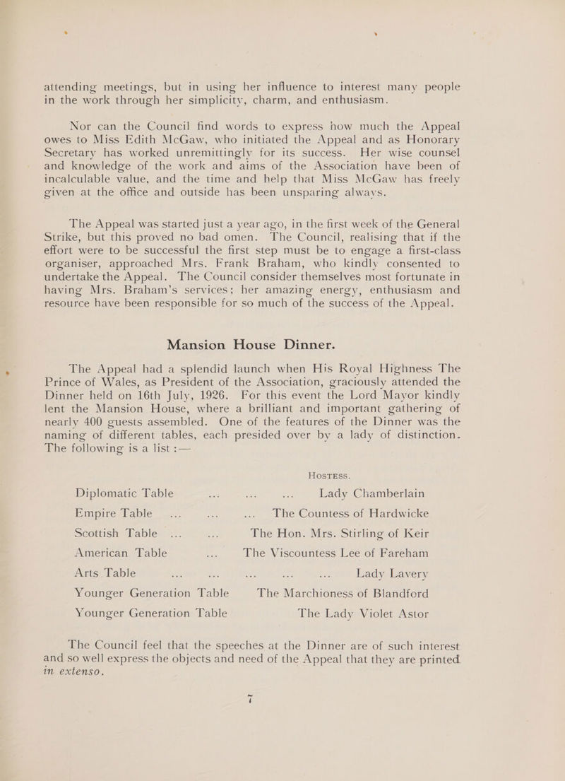 attending meetings, but in using her influence to interest many people in the work through her simplicity, charm, and enthusiasm. Nor can the Council find words to express how much the Appeal owes to Miss Edith McGaw, who initiated the Appeal and as Honorary Secretary has worked unremittingly for its success. Her wise counsel and knowledge of the work and aims of the Association have been of incalculable value, and the time and help that Miss McGaw has freely given at the office and outside has been unsparing alwavs. The Appeal was started just a year ago, in the first week of the General Strike, but this proved no bad omen. The Council, realising that if the effort were to be successful the first step must be to engage a first-class organiser, approached Mrs. Frank Braham, who kindly consented to undertake the Appeal. The Council consider themselves most fortunate in having Mrs. Braham’s services; her amazing energy, enthusiasm and resource have been responsible for so much of the success of the Appeal. Mansion House Dinner. The Appeal had a splendid launch when His Royal Highness The Prince of Wales, as President of the Association, graciously attended the Dinner held on 16th July, 1926. For this event the Lord Mayor kindly lent the Mansion House, where a brilliant and important gathering of nearly 400 guests assembled. One of the features of the Dinner was the naming of different tables, each presided over by a lady of distinction. The following is a list :— HOSTESs. Diplomatic Table er sai Lady Chamberlain Pingire a alle ee ... The Countess of Hardwicke Scottish Table »:. at The Hon. Mrs. Stirling of Keir American Table ic The Viscountess Lee of Fareham Arts Table a ae ue vag ae Lady Lavery Younger Generation Table The Marchioness of Blandford Younger Generation Table The Lady Violet Astor The Council feel that the speeches at the Dinner are of such interest and so well express the objects and need of the Appeal that they are printed in extenso. =I