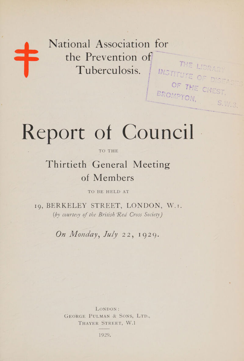 National Association for the Prevention off — A woerculosis. 1 ins as... | Report of Council 1© THE Thirtieth General Meeting of Members TO SE BELDUAT LevbDe RKB BY SoLREET, LONDON, WwW a: (by courtesy of the British Red Cross Soctety) On Monday, July 22,/1929. LONDON: GEORGE PULMAN & SONS, LTD., THAYER STREET, W.1 ro.