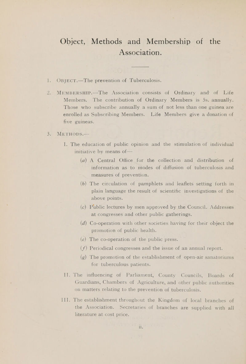 i) Object, Methods and Membership of the Association. OBJECT.—The prevention of Tuberculosis. MEMBERSHIP.—The Association consists of Ordinary and of Lite Members. The contribution of Ordinary Members is 5s. annually. Those who subscribe annually a sum of not less than one guinea are enrolled as Subscribing Members. Life Members give a donation of five guineas. METHODS.— I. The education of public opinion and the stimulation of individual initiative by means of— (z) A Central Office for the collection and distribution of information as to modes of diffusion of tuberculosis and measures of prevention. (6) The circulation of pamphlets and leaflets setting forth in plain language the result of scientific investigations of the above points. (c) Public lectures by men approved by the Council. Addresses at congresses and other public gatherings. (d) Co-operation with other societies having for their object the promotion of public health. (ec) The co-operation of the public press. (f) Periodical congresses and the issue of an annual report. (g) The promotion of the establishment of open-air sanatoriums for tuberculous patients. it. “The influencing of Parhament, County “Councils. Boarde> 08 Guardians, Chambers of Agriculture, and other public authorities on matters relating to the prevention of tuberculosis. II]. The establishment throughout the Kingdom of local branches of the Association. Secretaries of branches are supplied with all literature at cost price.