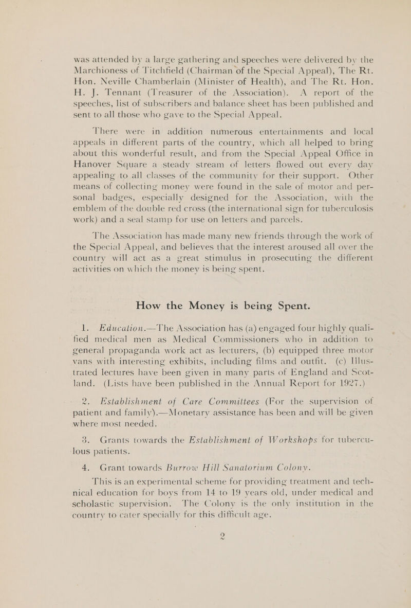 was attended by a large gathering and speeches were delivered by the Marchioness of Titchfield (Chairman of the Special Appeal), The Rt. Hon. Neville Chamberlain (Minister of Health), and The Rt. Hon. H. |. Tennant (Treasurer of the Association). A report of the speeches, list of subscribers and balance sheet has been published and sent to all those who gave to the Special Appeal. There were in addition numerous entertainments and_ local appeals in different parts of the country, which all helped to bring about this wonderful result, and from the Special Appeal Office in Hanover Square a steady stream of letters flowed out every day appealing to all classes of the community for their support. Other means of collecting money were found in the sale of motor and per- sonal badges, especially designed for the Association, with the emblem of the double red cross (the international sign for tuberculosis work) and a seal stamp for use on letters and parcels. The Association has made many new friends through the work of the Special Appeal, and believes that the interest aroused all over the country will act as a great stimulus in prosecuting the different activities on which the money is being spent. How the Money is being Spent. 1. EKducation.—The Association has (a) engaged four highly quali- fied medical men as Medical Commissioners who in addition to general propaganda work act as lecturers, (b) equipped three motor vans with interesting exhibits, including films and outfit. (c) Hlus- trated lectures have been given in many parts of England and Scot- land. (Lists have been published in the Annual Report for 1927.) 2. Establishment of Care Committees (For the supervision of patient and family).—Monetary assistance has been and will be given where most needed. 3. Grants towards the Establishment of Workshops for tubercu- ‘lous patients. 4. Grant towards Burrow Hill Sanatorium Colony. This is an experimental scheme for providing treatment and tech- nical education for boys from 14 to 19 years old, under medical and scholastic supervision. The Colony is the only institution in the country to cater specially for this difficult age. ye