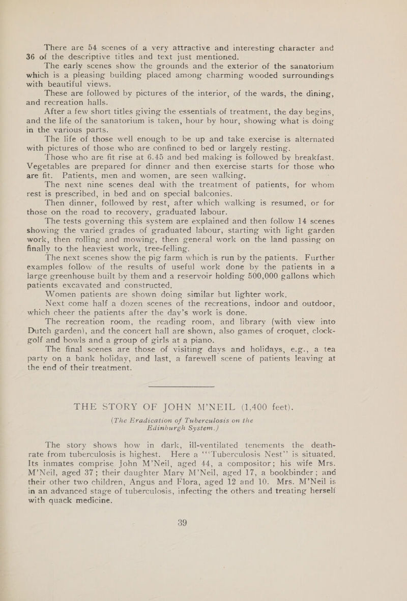 There are 54 scenes of a very attractive and interesting character and 36 of the descriptive titles and text just mentioned. The early scenes show the grounds and the exterior of the sanatorium which is a pleasing building placed among charming wooded surroundings with beautiful views. These are followed by pictures of the interior, of the wards, the dining, and recreation halls. After a few short titles giving the essentials of treatment, the day begins, and the life of the sanatorium is taken, hour by hour, showing what is doing in the various parts. The life of those well enough to be up and take exercise is alternated with pictures of those who are confined to bed or largely resting. Those who are fit rise at 6.45 and bed making is followed by breakfast. Vegetables are prepared for dinner and then exercise starts for those vale are fit. Patients, men and women, are seen walking. The next nine scenes deal with the treatment of patients, for whom rest is prescribed, in bed and on special balconies. Then dinner, followed by rest, after which walking is resumed, or for those on the road to recovery, graduated labour. The tests governing this system are explained and then follow 14 scenes showing the varied grades of graduated labour, starting with light garden work, then rolling and mowing, then general work on the land passing on finally to the heaviest work, tree-felling. The next scenes show the pig farm which is run by the patients. Further examples follow of the results of useful work done by the patients in a large greenhouse built by them and a reservoir holding 500,000 gallons which patients excavated and constructed. Women patients are shown doing similar but lighter work. Next come half a dozen scenes of the recreations, indoor and outdoor, which cheer the patients after the day’s work is done. The recreation room, the reading room, and library (with view into Dutch garden), and the concert hall are shown, also games of croquet, clock- golf and bowls and a group of girls at a piano. The final scenes are those of visiting days and holidays, e.g., a tea party on a bank holiday, and last, a farewell scene of patients leaving at the end of their treatment. fire SOK OF OTN TON Pr Moe 400) feet). (The Eradication of Tuberculosis on the Edinburgh System.) The story shows how in dark, ill-ventilated tenements the death- rate from tuberculosis is highest. Here a ‘‘*Tuberculosis Nest’’ is situated. Its inmates comprise John M’Neil, aged 44, a compositor; his wife Mrs. M’Neil, aged 37; their daughter Mary M’Neil, aged 17, a bookbinder ; and their other two children, Angus and Flora, aged 12 and 10. Mrs. M’Neil is in an advanced stage of tuberculosis, infecting the others and treating herself with quack medicine.