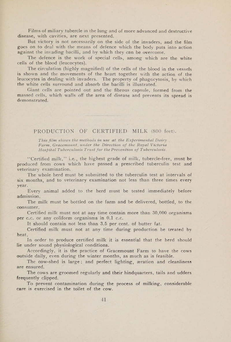 Films of miliary tubercle in the lung and of more advanced and destructive disease, with cavities, are next presented. | But victory is not necessarily on the side of the invaders, and the film goes on to deal with the means of defence which the body puts into action against the invading bacilli, and by which they can be overcome. The defence is the work of special cells, among which are the white cells of the blood (leucocytes). The circulation (highly magnified) of the cells of the blood in the vessels is shown and the movements of the heart together with the action of the leucocytes in dealing with invaders. The property of phagocytosis, by which the white cells surround and absorb the bacilli is illustrated. Giant cells are pointed out and the fibrous capsule, formed from the massed cells, which walls off the area of disease and prevents its spread is demonstrated. PRODUCTION OF CRERTIFPIE Dy MILK “800 -teet), This film shows the methods tn use at the Experimental Datry Farm, Gracemount, under the Dtrectton of the Royal Victoria Hospital Tuberculosis Trust for the Preventton of Tuberculosts. ‘Certified milk,’’ i.e., the highest grade of milk, tubercle-free, must be produced from cows which have passed a prescribed Oa test and veterinary examination. The whole herd must be submitted to the tuberculin test at intervals of six months, and to veterinary examination not less than three times every year. Every animal added to the herd must be tested immediately before admission. The milk must be bottled on the farm and be delivered, bottled, to the consumer, Certified milk must not at any time contain more than 30,000 organisms per c.c. or any coliform organisms in 0.1 c.c. It should contain not less than 3.5 per cent. of butter fat. Certified milk must not at any time during production be treated by heat. In order to produce certified milk it is essential that the herd should lie under sound physiological conditions. Accordingly, it is the practice of Gracemount Farm to have the cows outside daily, even during the winter months, as much as is feasible. The cow-shed is large; and perfect lighting, zwration and cleanliness are ensured. The cows are groomed regularly and their hindquarters, tails and udders frequently clipped. To prevent contamination during the process of milking, considerable care is exercised in the toilet of the cow. 4]