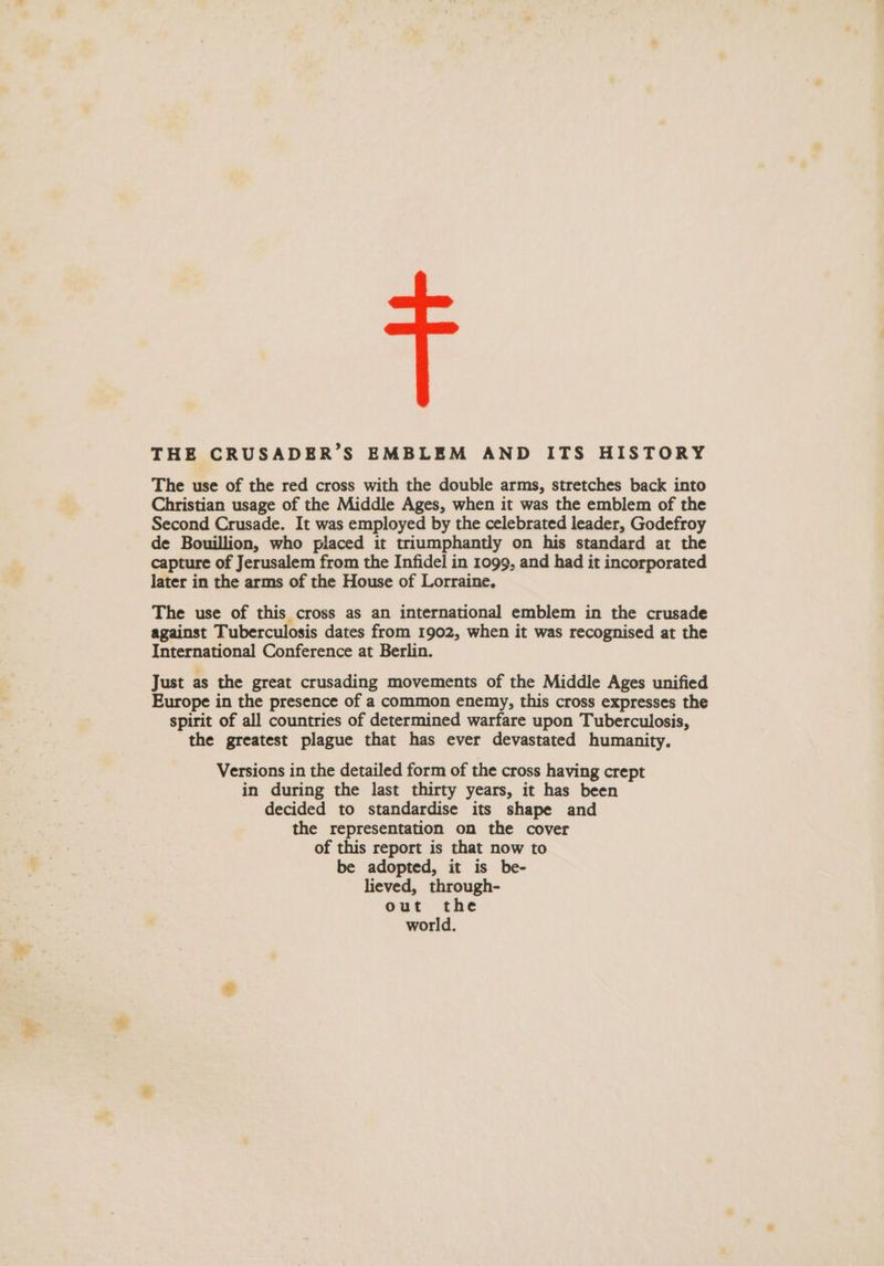 THE CRUSADER’S EMBLEM AND ITS HISTORY The use of the red cross with the double arms, stretches back into Christian usage of the Middle Ages, when it was the emblem of the Second Crusade. It was employed by the celebrated leader, Godefroy de Bouillion, who placed it triumphantly on his standard at the capture of Jerusalem from the Infidel in 1099, and had it incorporated later in the arms of the House of Lorraine. The use of this cross as an international emblem in the crusade against Tuberculosis dates from 1902, when it was recognised at the International Conference at Berlin. Just as the great crusading movements of the Middle Ages unified Europe in the presence of a common enemy, this cross expresses the spirit of all countries of determined warfare upon Tuberculosis, the greatest plague that has ever devastated humanity. Versions in the detailed form of the cross having crept in during the last thirty years, it has been decided to standardise its shape and the representation on the cover of this report is that now to be adopted, it is be- lieved, through- out the world.