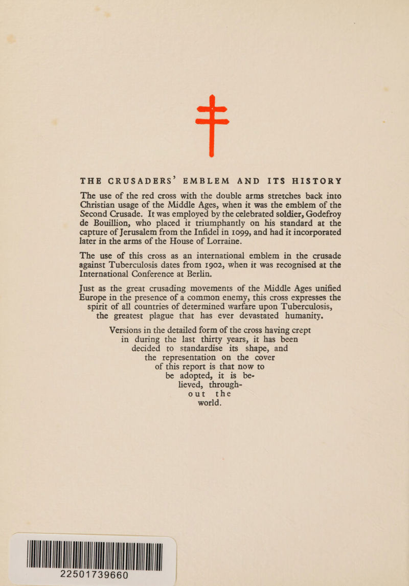 THE CRUSADERS’ EMBLEM AND ITS HISTORY The use of the red cross with the double arms stretches back into Christian usage of the Middle Ages, when it was the emblem of the Second Crusade. It was employed by the celebrated soldier, Godefroy de Bouillion, who placed it triumphantly on his standard at the capture of Jerusalem from the Infidel in 1099, and had it incorporated later in the arms of the House of Lorraine. The use of this cross as an international emblem in the crusade against Tuberculosis dates from 1902, when it was recognised at the International Conference at Berlin. Just as the great crusading movements of the Middle Ages unified Europe in the presence of a common enemy, this cross expresses the spirit of all countries of determined warfare upon Tuberculosis, the greatest plague that has ever devastated humanity. Versions in the detailed form of the cross having crept in during the last thirty years, it has been decided to standardise its shape, and the representation on the cover of this report is that now to be adopted, it is be- lieved, through- out the world. CANIN