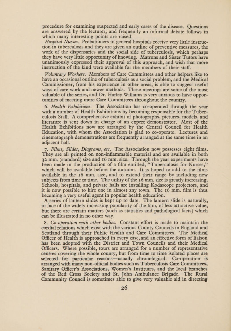 procedure for examining suspected and early cases of the disease. Questions are answered by the lecturer, and frequently an informal debate follows in which many interesting points are raised. Hospital Nurses. Probationers in general hospitals receive very little instruc- tion in tuberculosis and they are given an outline of preventive measures, the work of the dispensaries and the social side of tuberculosis, which perhaps they have very little opportunity of knowing. Matrons and Sister Tutors have unanimously expressed their approval of this approach, and wish that more instruction of the kind were available for the members of their staff. Voluntary Workers. Members of Care Committees and other helpers like to have an occasional outline of tuberculosis as a social problem, and the Medical Commissioner, from his experience in other areas, is able to suggest useful ways of care work and newer methods. These meetings are some of the most valuable of the series, and Dr. Harley Williams is very anxious to have oppor- tunities of meeting more Care Committees throughout the country. 6. Health Exhibitions. The Association has co-operated through the year with a number of Health Exhibitions by becoming responsible for the Tuber- culosis Stall. A comprehensive exhibit of photographs, pictures, models, and literature is sent down in charge of an expert demonstrator. Most of the Health Exhibitions now are arranged by the Central Council for Health Education, with whom the Association is glad to co-operate. Lectures and cinematograph demonstrations are frequently arranged at the same time in an adjacent hall. 7. Films, Slides, Diagrams, etc. The Association now possesses eight films. They are all printed on non-inflammable material and are available in both 32 mm. (standard) size and 16 mm. size. Through the year experiments have been made in the production of a film entitled, ‘““Tuberculosis for Nurses,” which will be available before the autumn. It is hoped to add to the films available in the 16 mm. size, and to extend their range by including new subjects from time to time. The utility of the 16 mm. size is greatly increasing. Schools, hospitals, and private halls are installing Kodascope projectors, and it is now possible to hire one in almost any town. The 16 mm. film is thus becoming a very useful agent in popular health education. A series of lantern slides is kept up to date. The lantern slide is naturally, in face of the widely increasing popularity of the film, of less attractive value, but there are certain matters (such as statistics and pathological facts) which can be illustrated in no other way. 8. Co-operation with other bodies. Constant effort is made to maintain the cordial relations which exist with the various County Councils in England and Scotland through their Public Health and Care Committees. The Medical Officer of Health is approached in every case, and an effective form of liaison has been adopted with the District and Town Councils and their Medical Officers. Where possible, tours are arranged for a number of representative centres covering the whole county, but from time to time isolated places are selected for particular reasons—usually chronological. Co-operation is arranged with many non-official bodies such as Tuberculosis Care Committees, Sanitary Officer’s Associations, Women’s Institutes, and the local branches of the Red Cross Society and St. John Ambulance Brigade. The Rural Community Council is sometimes able to give very valuable aid in directing
