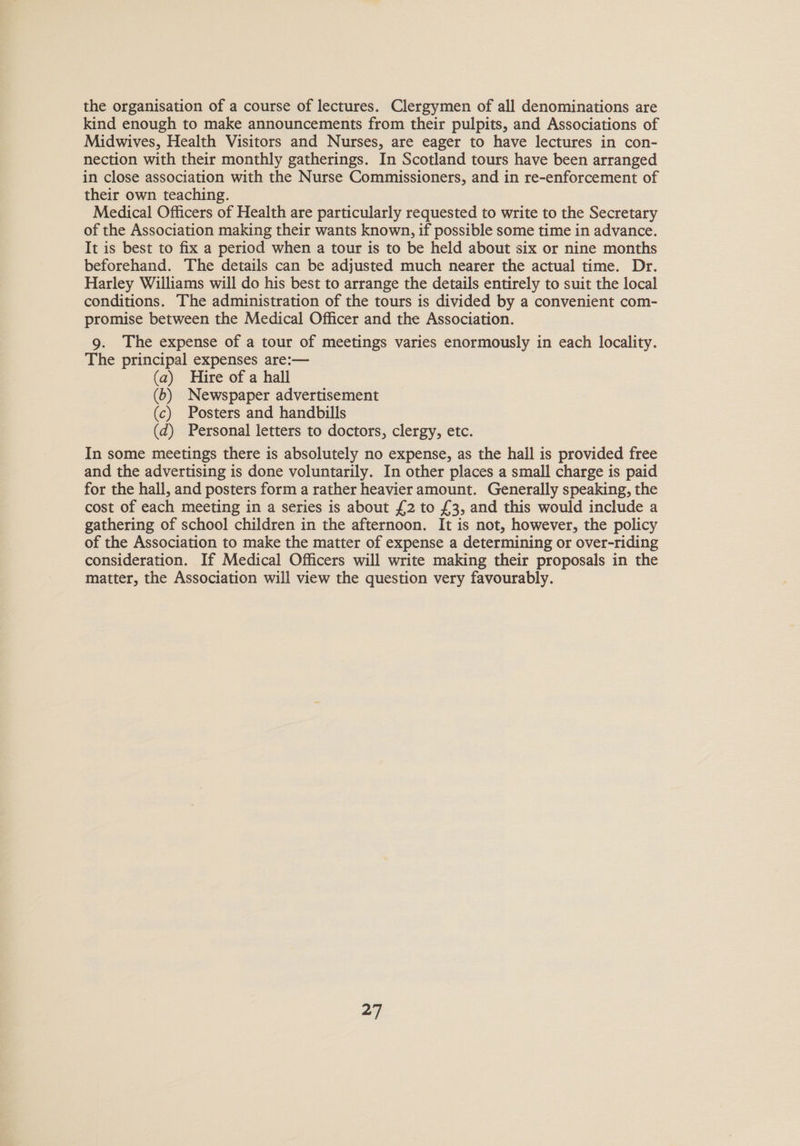 the organisation of a course of lectures. Clergymen of all denominations are kind enough to make announcements from their pulpits, and Associations of Midwives, Health Visitors and Nurses, are eager to have lectures in con- nection with their monthly gatherings. In Scotland tours have been arranged in close association with the Nurse Commissioners, and in re-enforcement of their own teaching. Medical Officers of Health are particularly requested to write to the Secretary of the Association making their wants known, if possible some time in advance. It is best to fix a period when a tour is to be held about six or nine months beforehand. The details can be adjusted much nearer the actual time. Dr. Harley Williams will do his best to arrange the details entirely to suit the local conditions. The administration of the tours is divided by a convenient com- promise between the Medical Officer and the Association. 9. The expense of a tour of meetings varies enormously in each locality. The principal expenses are:— (a) Hire of a hall (b) Newspaper advertisement (c) Posters and handbills (d) Personal letters to doctors, clergy, etc. In some meetings there is absolutely no expense, as the hall is provided free and the advertising is done voluntarily. In other places a small charge is paid for the hall, and posters form a rather heavier amount. Generally speaking, the cost of each meeting in a series is about £2 to £3, and this would include a gathering of school children in the afternoon. It is not, however, the policy of the Association to make the matter of expense a determining or over-riding consideration. If Medical Officers will write making their proposals in the matter, the Association will view the question very favourably.