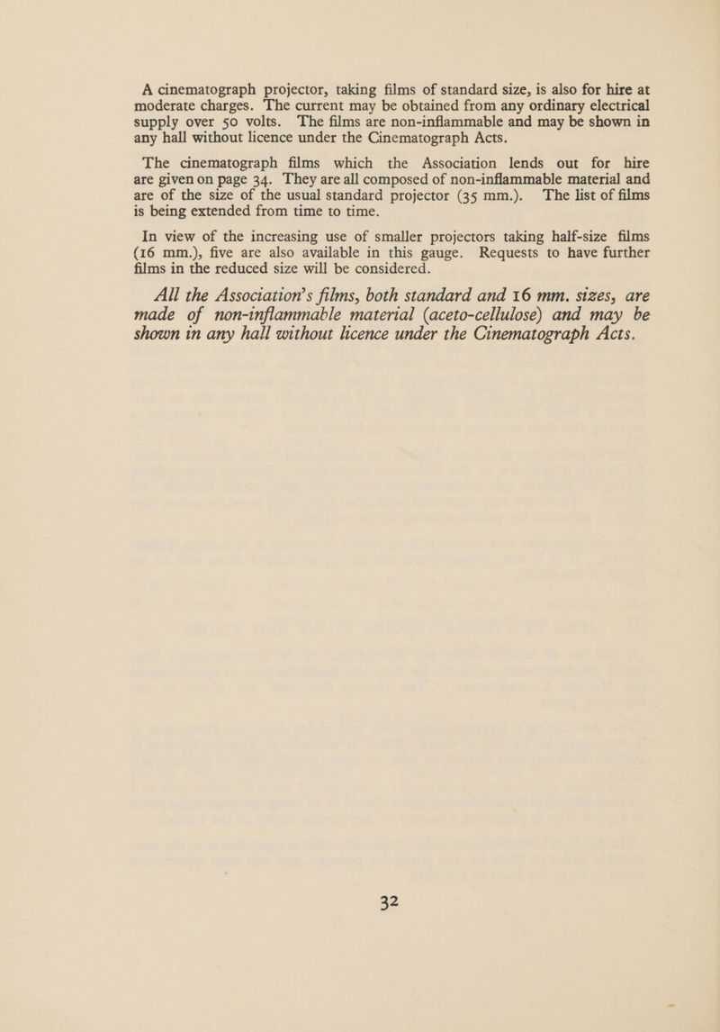 A cinematograph projector, taking films of standard size, is also for hire at moderate charges. The current may be obtained from any ordinary electrical supply over 50 volts. The films are non-inflammable and may be shown in any hall without licence under the Cinematograph Acts. The cinematograph films which the Association lends out for hire are given on page 34. They are all composed of non-inflammable material and are of the size of the usual standard projector (35 mm.). The list of films is being extended from time to time. In view of the increasing use of smaller projectors taking half-size films (16 mm.), five are also available in this gauge. Requests to have further films in the reduced size will be considered. All the Association’s films, both standard and 16 mm. sizes, are made of non-inflammable material (aceto-cellulose) and may be shown in any hall without licence under the Cinematograph Acts.