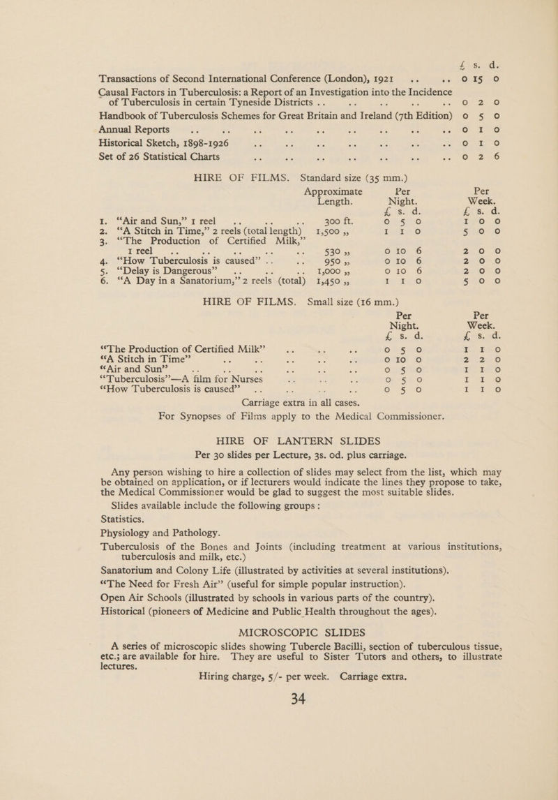 Transactions of Second International Conference (London), 1921... ce O.45--0 Causal Factors in Tuberculosis: a Report of an “sliiansies into the Incidence of Tuberculosis in certain Tyneside Districts . O° 2 © Handbook of Tuberculosis Schemes for Great Britain aaa tal oi Edition) o = 5 Annual Reports ‘4 oe 6 ve ae Ci a 1. es Fe Historical Sketch, 1898- ae oz 6 Set of 26 Statistical Charts eo 2 6 HIRE OF FILMS. Standard size (35 mm.) Approximate Per Per Length. Night. Week. ae is. t. “Airand Sun,” 1 reel... 300 ft. ON.-Ee reo © 2. “A Stitch in Time,” 2 reels (total length) £5508 5, ae ae 30° 6 3. “The Production of Certified Milk,” Free .. i eS B20 5, 6.10.6 20 © 4. “How Tuberculosis is caused” - 950 55 30. 6 2°00 5. ‘“‘Delay is Dangerous” a 10S 5. © 10 6 2 6°20 6. “A Day ina Sanatorium,” 2 reels (total) 1,450 ,, e 2.0 50 8 HIRE OF FILMS. Small size (16 mm.) Per Per Night. Week. i; &. Gi: Jt ~8..0its ‘The Production of Certified Milk” 01 58 r 22o “A Stitch in Time”’ ; e100! © 2 2 8 *‘Air and Sun” (a ee ee ee) “Tuberculosis” —A film for Nurses Gr - 52 Oo ae ae ‘How Tuberculosis is caused”’ e546 : 2 @ Cocaee extra in all cases. For Synopses of Films apply to the Medical Commissioner. HIRE OF LANTERN SLIDES Per 30 slides per Lecture, 3s. od. plus carriage. Any person wishing to hire a collection of slides may select from the list, which may be obtained on application, or if lecturers would indicate the lines they propose to take, the Medical Commissioner would be glad to suggest the most suitable slides. Slides available include the following groups: Statistics. Physiology and Pathology. Tuberculosis of the Bones and Joints (including treatment at various institutions, tuberculosis and milk, etc.) Sanatorium and Colony Life (illustrated by activities at several institutions). “The Need for Fresh Air” (useful for simple popular instruction). Open Air Schools (illustrated by schools in various parts of the country). Historical (pioneers of Medicine and Public Health throughout the ages). MICROSCOPIC SLIDES A series of microscopic slides showing Tubercle Bacilli, section of tuberculous tissue, etc.; are available for hire. They are useful to Sister Tutors and others, to illustrate lectures. Hiring charge, §/- per week. Carriage extra.