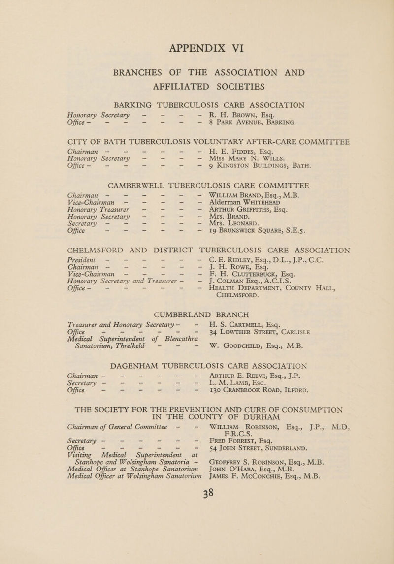 BRANCHES OF THE ASSOCIATION AFFILIATED SOCIETIES AND BARKING TUBERCULOSIS CARE ASSOCIATION Honorary Secretary Office - R. H. Brown, Esq. 8 PARK AVENUE, BARKING. Chairman — - - - - —- H. E. FIppss, Esq. Honorary Secretary —- ~ ~ —- Miss Mary N. WILLS. Office - — - - - - — 9 KINGSTON BUILDINGS, BATH. CAMBERWELL TUBERCULOSIS CARE COMMITTEE Chairman —- - WILLIAM BRAND, Esq., M.B. Alderman WHITEHEAD ARTHUR GRIFFITHS, Esq. Mrs. BRAND. Mrs. LEONARD. 19 BRUNSWICK SQUARE, S.E.5. Vice-Chairman Honorary Treasurer Honorary Secretary Secretary Office Sl tangs | Sc SRP [A DISTRICT CHELMSFORD AND President Chairman Vice-Chairman Honorary Secretary and Treasurer — Office - TUBERCULOSIS CARE ASSOCIATION C..B. Riprey, Esa. DL. JP iCc. J. H. Rowe, Esq. F. H. CLUTTERBUCK, Esq. J. COLMAN Esq., A.C.I.S. HEALTH DEPARTMENT, COUNTY HALL, CCHELMSFORD. CUMBERLAND BRANCH aes and <8 Secretary — H. S. CARTMELL, Esq. 34 LOWTHER STREET, CARLISLE Medical Sanemenccton of Blencathra Sanatorium, Threlkeld W. GOODCHILD, Esq., M.B. DAGENHAM TUBERCULOSIS CARE ASSOCIATION Chairman - - _ ~ ~ — ARTHUR E. REEVE, Esq., J.P. Secretary —- - - - ~ —- LL.M. Lams, Esq. Office - - - = - —- 130 CRANBROOK ROAD, ILFORD. THE SOCIETY FOR THE PREVENTION AND CURE OF CONSUMPTION IN THE COUNTY OF DURHAM Chairman of General Committee - —- WILLIAM RoBINSON, Esq., J.P.,. M.D, F.R.G.S. Secretary — _ - - - —- FRED ForREST, Esq. Office - - - - —- §4 JOHN STREET, SUNDERLAND. Visiting Madsen Superintendent at Stanhope and Wolsingham Sanatoria - GEOFFREY S. ROBINSON, Esq., M:B. Medical Officer at Stanhope Sanatorium JOHN O’HaRA, Esq., M.B. Medical Officer at Wolsingham Sanatorium JAMES F. McConcHiE, Esq., M.B.