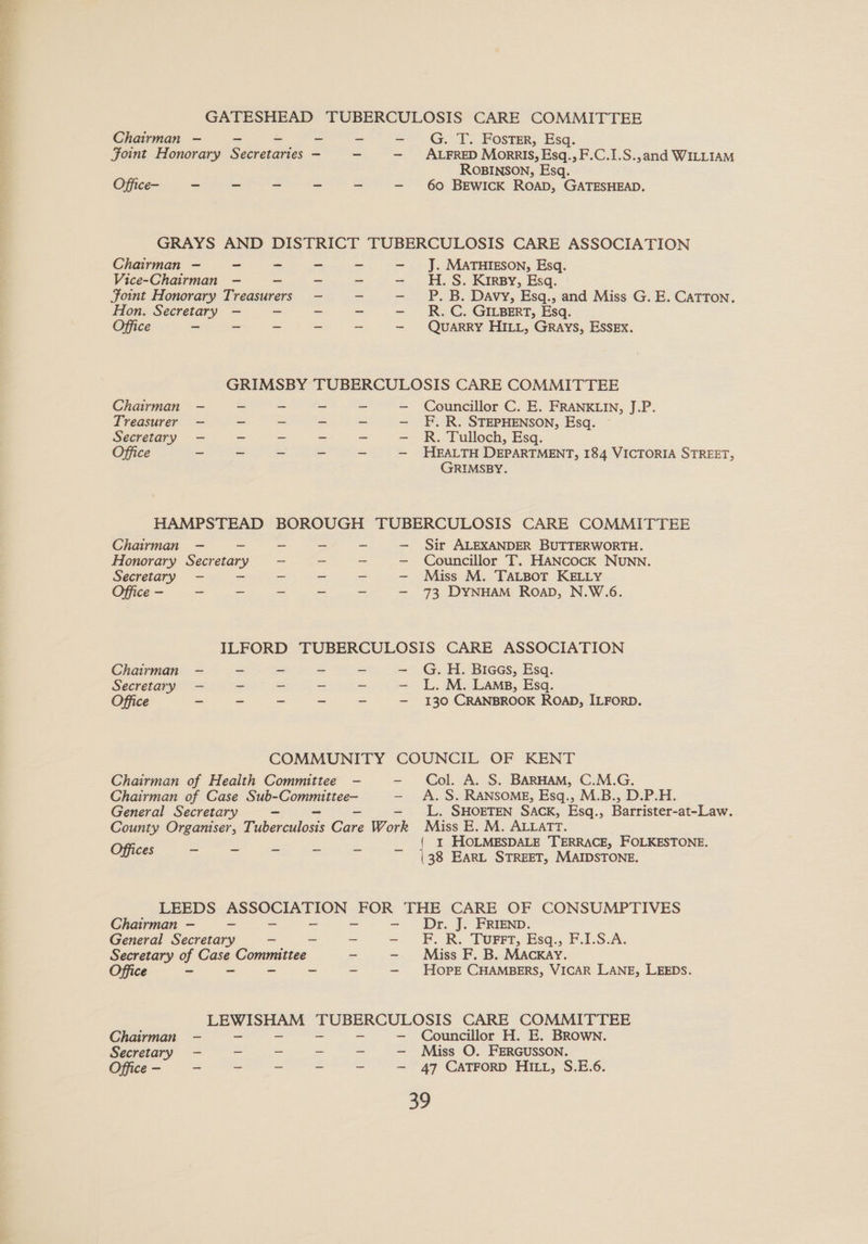 GATESHEAD TUBERCULOSIS CARE COMMITTEE Chairman — - ~ - ~ —- G. T. FOostTsr, Esq. Joint Honorary Secretaries — ~ — ALFRED Morais, Esq., F.C.1.S.,and WILLIAM ROBINSON, Esq. Office- ~ ~ - - - —- 60 BEWICK ROAD, GATESHEAD. GRAYS AND DISTRICT TUBERCULOSIS CARE ASSOCIATION J. MATHIESON, Esq. H. S. Kirsy, Esq. P. B. Davy, Esq., and Miss G. E. CaTTON. R. C. GILBERT, Esq. Chairman — - - Vice-Chairman — - Foint Honorary Treasurers Hon. Secretary — - Office ~ ~ - QUARRY HILL, Grays, ESSEX. GRIMSBY TUBERCULOSIS CARE COMMITTEE Chairman — ~ - - - — Councillor C. E. FRANKLIN, J.P. Treasurer — ~ - ~ _ — F.R. STEPHENSON, Esq. Secretary — - “ - — R. Tulloch, Esq. Office ~ ~ - ~ - —- HEALTH DEPARTMENT, 184 VICTORIA STREET, GRIMSBY. HAMPSTEAD BOROUGH TUBERCULOSIS CARE COMMITTEE Chairman — - - - - — Sir ALEXANDER BUTTERWORTH. Honorary Secretary = -— ~ _ — Councillor T. HANcocK NUNN. Secretary — - - a _ —- Miss M. TALBOT KELLY Office - - _ - = - — 73 DYNHAM RoaD, N.W.6. ILFORD TUBERCULOSIS CARE ASSOCIATION Chairman — ~ ~ ~ - —- G.H. BiaeGs, Esq. Secretary -— - - ~ _ — L.M. Lams, Esq. Office - - - - - — 130 CRANBROOK ROAD, ILFORD. COMMUNITY COUNCIL OF KENT Chairman of Health Committee —- - Col. A. S. BARHAM, C.M.G. Chairman of Case Sub-Committee— — A. S. RANSOME, Esq., M.B., D.P.H. General Secretary - — L. SHOETEN SACK, Esq. - Barrister-at-Law. County Organiser, Fidierculous Core Work Miss E. M. ALLATT. Offices =f ee a i s _ { I HOLMESDALE TERRACE, FOLKESTONE. (38 EARL STREET, MAIDSTONE. LEEDS ASSOCIATION FOR THE CARE OF CONSUMPTIVES Chairman — - ~ Dr. J. FRIEND. General Secretary - - - FP. R.. Tourrr, Esq... F.1.S.A. Secretary of Case Committee - Miss F. B. MACKAY. e - - - = - Hope CHAMBERS, VICAR LANE, LEEDS. LEWISHAM TUBERCULOSIS CARE COMMITTEE Chairman - - - Councillor H. E. BRown. Secretary - _ _ - - — Miss O. FERGUSSON. Office - - = = = = — 47 CATFORD HI, S.E.6. ce