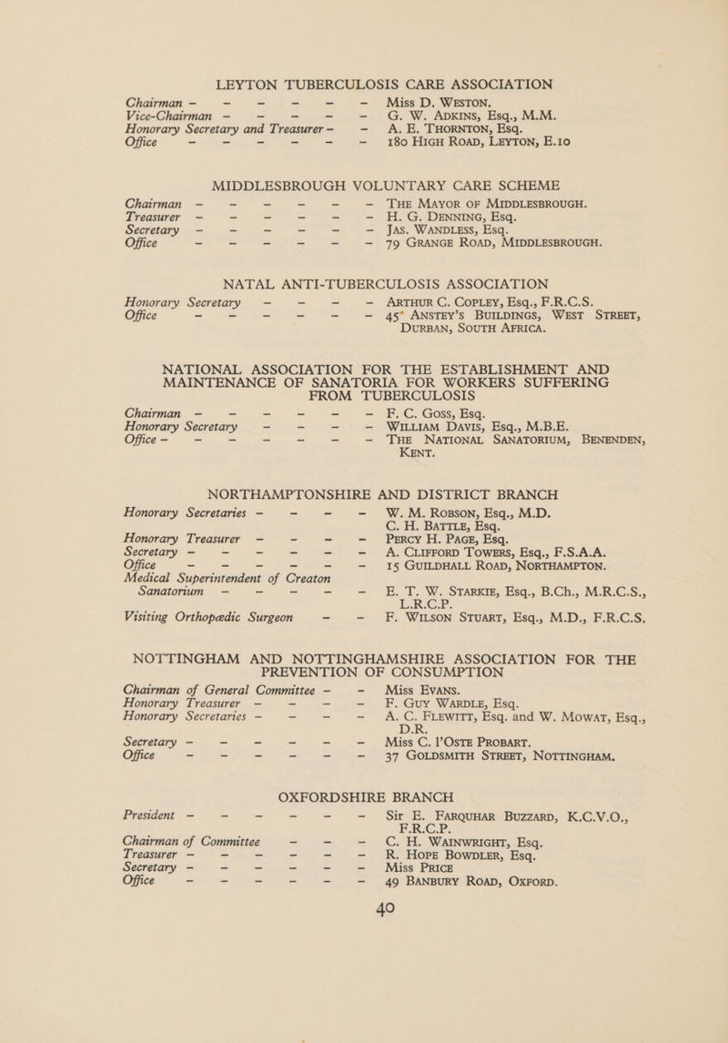 LEYTON TUBERCULOSIS CARE ASSOCIATION Chairman —- - - ~ ~ - Miss D. WESTON. Vice-Chairman -—- = -- - - G. W. ADKINS, Esq., M.M. Honorary Secretary and Treasurer - - A. E. THORNTON, Esq. Office ~ - ~ ~ ~ 180 H1iGH RoaD, LEYTON, E.Io MIDDLESBROUGH VOLUNTARY CARE SCHEME Chairman -—- ~ ~ - - — THE MAyor OF MIDDLESBROUGH. Treasurer — ~ ~ - H. G. DENNING, Esq. Secretary —- ~ ~ - - — Jas. WANDLEsS, Esq. Office - - - ~ ~ — 79 GRANGE ROAD, MIDDLESBROUGH. NATAL ANTI-TUBERCULOSIS ASSOCIATION Honorary Secretary - - ~ — ARTHUR C. COPLEY, Esq., F.R.C.S. Office ~ = - ~ ~ — 45° ANSTEY’s BUILDINGS, WEST STREET, DURBAN, SOUTH AFRICA. NATIONAL ASSOCIATION FOR THE ESTABLISHMENT AND MAINTENANCE OF SANATORIA FOR WORKERS SUFFERING FROM TUBERCULOSIS Chairman —- = ~ ~ ~ -— F.C. Goss, Esq. Honorary Secretary ~ ~ — WILLIAM Davis, Esq., M.B.E. Office - - ~ - - - —- THE NATIONAL SANATORIUM, BENENDEN, KENT. NORTHAMPTONSHIRE AND DISTRICT BRANCH Honorary Secretaries - ~ - - W.M. Rosson, Esq., M.D. C. H. BATTLE, Esq. Honorary Treasurer —- ~ - - Percy H. PAGE, Esq. Secretary — - - ~ - -— A. CLIFFORD Towers, Esq., F.S.A.A. Office _ ~ ~ _ - —- 1§ GUILDHALL ROAD, NORTHAMPTON. Medical Superintendent of Creaton Sanatorium -—- ~ o - - EE. T. W. STArRKIE, Esq., B.Ch., M.R.C.S., | WS 2 i ok Visiting Orthopedic Surgeon — - F, WILSON STuART, Esq., M.D., F.R.C.S. NOTTINGHAM AND NOTTINGHAMSHIRE ASSOCIATION FOR THE PREVENTION OF CONSUMPTION Chairman of General Committee —- - Miss Evans. Honorary Treasurer — a - —- F. Guy WARDLE, Esq. Honorary Secretaries — ~ - - A.C. FLEWITT, Esq. and W. Mowat, Esq., D.R. Secretary —- = = - ~ - Miss C. ?OsTE PROBART. Office - - - ~ - —- 37 GOLDSMITH STREET, NOTTINGHAM. OXFORDSHIRE BRANCH President —- - - ~ - - Sir E. FARQUHAR BuzzarD, K.C.V.O., F.R.C.P. Chairman of Committee C. H. WAINWRIGHT, Esq. Treasurer — - = ~ - - R. Hope Bown ter, Esq. Secretary - - - ~ ~ - Miss PRICE Office - - ~ - ~ - 49 BANBURY ROAD, OxForD.