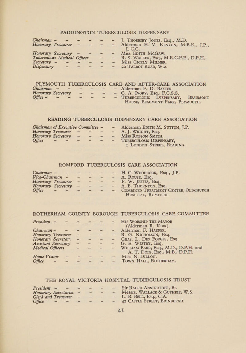 PADDINGTON TUBERCULOSIS DISPENSARY Chairman - ~ ~ ~ ~ Honorary Treasurer - - - J. 'THORESBY JONES, Esq., M.D. Alderman H. V. Kenyon, M.B.E., J.P., LCG, Miss EDITH McGaw. R. S. WALKER, Esq., M.R.C.P.E., D.P.H. Miss CICELY MILNER. 20 TALBOT Roap, W.2. Honorary Secretary - Tuberculosis Medical Officer Secretary - - Dispensary - ~ ~ PLYMOUTH ee CARE AND AFTER-CARE ASSOCIATION Chairman — - - - Alderman F. D. BAXTER Honorary Svereaay ~ - ~ - C. A. Ivory, Esq., F.C.S.S. Office - - - - ~ — TUBERCULOLIS DISPENSARY, BEAUMONT House, BEAUMONT PARK, PLYMOUTH. READING TUBERCULOSIS DISPENSARY CARE ASSOCIATION Chairman of Executive Committee Honorary Treasurer - - - Alderman EpITH M. SUTTON, J.P. Honorary Secretary —- - - A. J. WRIGHT, Esq. Miss ROBSON SMITH. Office - - - = TUBERCULOSIS DISPENSARY, I LONDON STREET, READING. ROMFORD TUBERCULOSIS CARE ASSOCIATION Chairman — - H. C. Woopcock, Esq., J.P. Vice-Chairman —- Honorary Treasurer Honorary ey Office - A. ROusE, Esq. F, W. JEFFES, Esq. A. E. THORNTON, Esq. COMBINED TREATMENT CENTRE, OLDCHURCH HOSPITAL, ROMFORD. Lf eaL ES PAa Cele Al aad Hicate Zabel ak Soe saa pe ROTHERHAM COUNTY BOROUGH TUBERCULOSIS CARE COMMITTEE President —- - = ~ ~ - His WorsHIP THE MAYOR (Alderman R. KIRk). Alderman F. HARPER. R. G. NICHOLSON, Esq. Cuas. L. Drs FORGES, Esq. G. E. WESTBY, Esq. WILLIAM Barr, Esq., M.D., D.P.H. A. T. Dota, Esq., M.B., D.P.H. Miss N. DILLON. TOWN HALL, ROTHERHAM. Chairman - - - Honorary Treasurer — Honorary Secretary —- Assistant Secretary —- Medical Officers - a ae eS are tee Wea (fr and Home Visitor -— - Ca a THE ROYAL VICTORIA HOSPITAL TUBERCULOSIS TRUST Sir RALPH ANSTRUTHER, Bt. Messrs. WALLACE &amp; GUTHRIE, W.S. L..B. BaEL, Esq., C.A. 42 CASTLE STREET, EDINBURGH. 4I President —- _ Honorary Secretaries Clerk and Hecasirer Office >