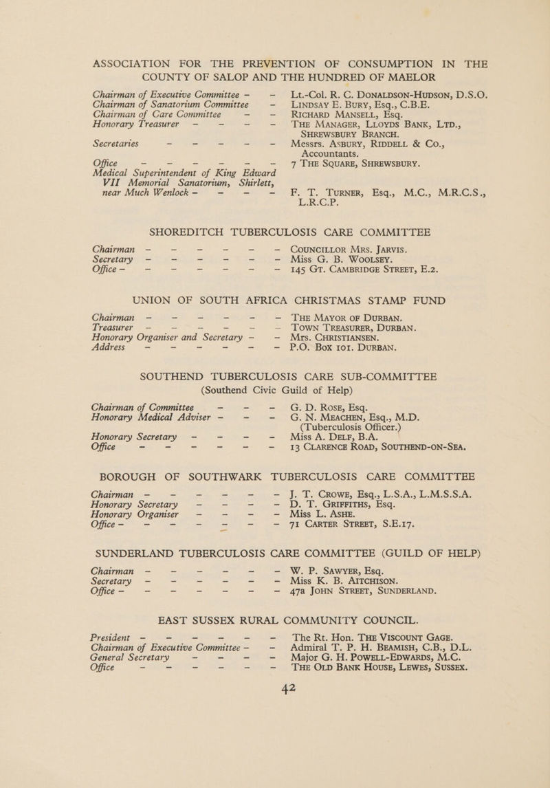 ASSOCIATION FOR THE PREVENTION OF CONSUMPTION IN THE COUNTY OF SALOP AND THE HUNDRED OF MAELOR Lt.-Col. R. C. DONALDSON-Hupson, D.S.O. Linpsay E. Bury, Esq., C.B.E. RICHARD MANSELL, Esq. ‘THE MANAGER, LLOYDS BANK, LTD., SHREWSBURY BRANCH. Chairman of Executive Committee — Chairman of Sanatorium Committee Chairman of Care Committee - Honorary Treasurer —- - Secretaries - - - - - Messrs. ASBURY, RIDDELL &amp; Co., Accountants. Office ~ - - 7 THE SQUARE, SHREWSBURY. Medical Superintendent of King Edward VII Memorial Sanatorium, Shirlett, near Much Wenlock — a - = F. T. Tornm,. Esq.. M:C.7 MRCSs ie Cer. SHOREDITCH TUBERCULOSIS CARE COMMITTEE Chairman —- ~ - ~ - — COUNCILLOR Mrs. JARVIS. Secretary — - - - ~ —- Miss G. B. Woo.sey. Office — _ - _ - = — 145 GT. CAMBRIDGE STREET, E.2. UNION OF SOUTH AFRICA CHRISTMAS STAMP FUND Chairman - - = - - —- ‘THE MAYOR OF DURBAN. Treasurer — _ — _ _ — ‘TOWN TREASURER, DURBAN. Honorary Organiser and Secretary —- — Mrs. CHRISTIANSEN. Address = - ~ ~ - —- P.O. Box ror. DURBAN. SOUTHEND TUBERCULOSIS CARE SUB-COMMITTEE (Southend Civic Guild of Help) Chairman of Committee - ~ - G.D. Rosgz, Esq. Honorary Medical Adviser - - G.N. MEACHEN, Esq., M.D. (Tuberculosis Officer.) Honorary Secretary - Miss A. DELF, B.A. Office ~ - ~ ~ ~ — 13 CLARENCE ROAD, SOUTHEND-ON-SEA. BOROUGH OF SOUTHWARK TUBERCULOSIS CARE COMMITTEE J. T. Crowe, Esq., L.S.A., L.M.S.S.A. D. T. GRIFFITHS, Esq. Miss L. ASHE. 71 CARTER STREET, S.E.17. Chairman — - Honorary Secretary Honorary Organiser Office - ~ - cel Be as SUNDERLAND TUBERCULOSIS CARE COMMITTEE (GUILD OF HELP) Chairman - - - - - — W. P. SAWYER, Esq. Secretary - - ~ = ~ - Miss K. B. AITCHISON. Office - - - - ~ - — 47a JOHN STREET, SUNDERLAND. EAST SUSSEX RURAL COMMUNITY COUNCIL. President - ~ - -- - The Rt. Hon. THE VISCOUNT GAGE. Chairman of Executive Committee — - Admiral T. P. H. BEAMIsH, C.B., D.L. General Secretary ~ - - - Major G. H. POWELL-EDWarpDs, M.C. Office - - - - - — THE OLD BANK House, LEWES, SUSSEX.