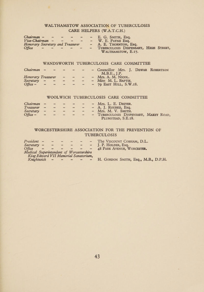 WALTHAMSTOW ASSOCIATION OF TUBERCULOSIS CARE HELPERS (W.A.T.C.H.) Chairman —- - ~ ~ - E. G. SMITH, Esq. Vice-Chairman — ~ ~ - W. E. PAYNE Esq. Honorary Secretary aad Treasurer - A. E. THORNTON, Esq. Office Be Rae see A tee TUBERCULOSIS DISPENSARY, HIGH STREET, W ALTHAMSTOW, E.17. WANDSWORTH TUBERCULOSIS CARE COMMITTEE Chairman —- - = ~ ~ - Councillor Mrs. J. DEWAR ROBERTSON M.B.E., J.P Honorary Treasurer ~ ~ - - Mrs. A. M. Nicov. Secretary —- ~ ~ ~ - —- Miss M. L. BAPTIE. Office - ~ ~ - - - - 79 East HILL, S.W.18. WOOLWICH TUBERCULOSIS CARE COMMITTEE Chairman —- - = - ~ - Mrs. L. E. DRIVER. Treasurer —- ~ ~ - - - A. J. ROURKE, Esq. Secretary —- - - - ~ - Mrs. M. V. SMITH. Office - ~ ~ ~ ~ - - ‘TUBERCULOSIS DISPENSARY, MAXEY Roapb, PLUMSTEAD, S.E.18. WORCESTERSHIRE ASSOCIATION FOR THE PREVENTION OF TUBERCULOSIS President — = = - - - The ViscouNT CoBHAM, D.L. Secretary - — - ~ ~ - J.P. HoLpker, Esq. Office ~ - - - - - 48 PARK AVENUE, WORCESTER. Medical Superintendent of Worcestershire Ring Edward VII ae SAN AOTAT, Kmghtuick - - H. GorRDON SMITH, Esq., M.B., D.P.H.