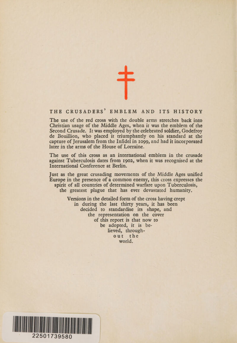 THE CRUSADERS’ EMBLEM AND ITS HISTORY The use of the red cross with the double arms stretches back into Christian usage of the Middle Ages, when it was the emblem of the Second Crusade. It was employed by the celebrated soldier, Godefroy de Bouillion, who placed it triumphantly on his standard at the capture of Jerusalem from the Infidel in 1099, and had it incorporated later in the arms of the House of Lorraine. The use of this cross as an international emblem in the crusade against Tuberculosis dates from 1902, when it was recognised at the International Conference at Berlin. Just as the great crusading movements of the Middle Ages unified Europe in the presence of a common enemy, this cross expresses the spirit of all countries of determined warfare upon Tuberculosis, the greatest plague that has ever devastated humanity. Versions in the detailed form of the cross having crept in during the last thirty years, it has been decided to standardise its shape, and the representation on the cover of this report is that now to be adopted, it is be- lieved, through- out the world. A