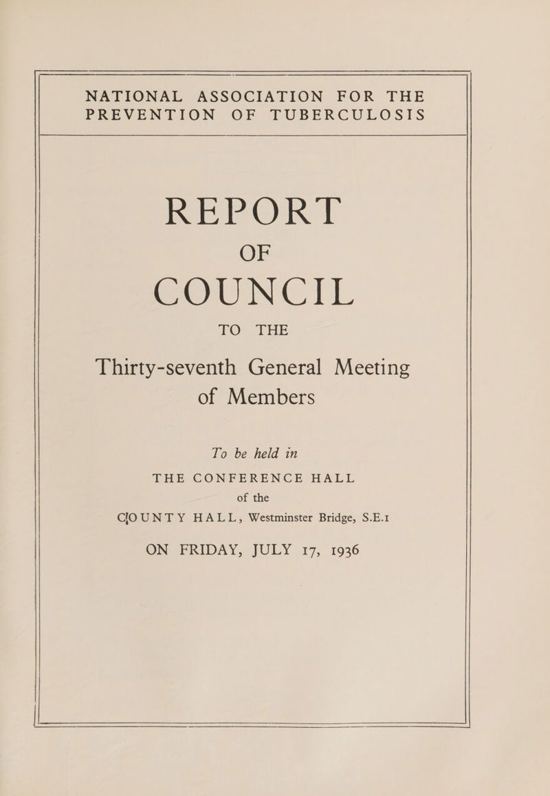 —_——$—$—— NATIONAL ASSOCIATION FOR THE PREVENTION OF TUBERCULOSIS BRerORT OF SOIUNCIL ED) THE Thirty-seventh General Meeting of Members To be held in THE CONFERENCE HALL of the COUNTY HALL, Westminster Bridge, S.E.1 ON FRIDAY, JULY 17, 1936 eee