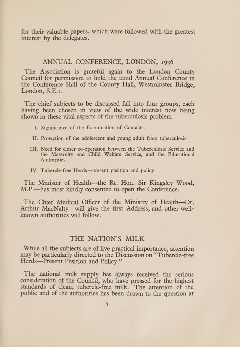 for their valuable papers, which were followed with the greatest interest by the delegates. ANNUAL CONFERENCE, LONDON, 1936 The Association is grateful again to the London County Council for permission to hold the 22nd Annual Conference in the Conference Hall of the County Hall, Westminster Bridge, London, S.E.1. The chief subjects to be discussed fall into four groups, each having been chosen in view of the wide interest now being shown in these vital aspects of the tuberculosis problem. I. Significance of the Examination of Contacts. II. Protection of the adolescent and young adult from tuberculosis. III. Need for closer co-operation between the Tuberculosis Service and the Maternity and Child Welfare Service, and the Educational Authorities. IV. Tubercle-free Herds—present position and policy. The Minister of Health—the Rt. Hon. Sir Kingsley Wood, M.P.—has most kindly consented to open the Conference. The Chief Medical Officer of the Ministry of Health—Dr. Arthur MacNalty—will give the first Address, and other well- known authorities will follow. THE NATION’S MILK While all the subjects are of live practical importance, attention may be particularly directed to the Discussion on ““Tubercle-free Herds—Present Position and Policy.” The national milk supply has always received the serious consideration of the Council, who have pressed for the highest standards of clean, tubercle-free milk. The attention of the public and of the authorities has been drawn to the question at a