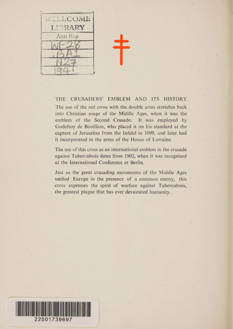 THE CRUSADERS’ EMBLEM AND ITS HISTORY The use of the red cross with the double arms stretches back into Christian usage of the Middle Ages, when it was the emblem of the Second Crusade. It was employed by Godefroy de Bouillion, who placed it on his standard at the capture of Jerusalem from the Infidel in 1099, and later had it incorporated in the arms of the House of Lorraine. ‘The use of this cross as an international emblem in the crusade against Tuberculosis dates from 1902, when it was recognised at the International Conference at Berlin. Just as the great crusading movements of the Middle Ages unified Europe in the presence of a common enemy, this cross expresses the spirit of warfare against Tuberculosis, the greatest plague that has ever devastated humanity. SL