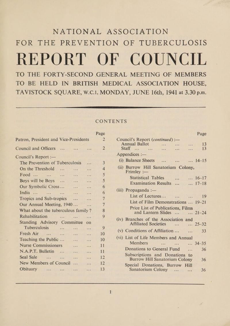 Patron, President and Vice-Presidents Council and Officers Council’s Report :— The Prevention of Tuberculosis On the Threshold Food ... - Boys will be Boys Our Symbolic Cross... India _..... a Tropics and Sub-tropics Our Annual Meeting, 1940... What about the tuberculous family ? Rehabilitation ake Standing Advisory @aranitiee on Tuberculosis Fresh Air oe Teaching the Public . Nurse Se es ers. N.A.P.T. Bulletin Seal Sale a sty New Members of Council ... Obituary CONTENTS Page Page 2 Council’s Report (continued) :— Annual Ballot at Me ei 13 2 Staff .... i ae ss so 13 Appendices :— 3 Gi). Balance Sheets .. 14-15 4 (ii) Burrow Hill Sanatorium Colony, 5 Frimley :— 5 Statistical Tables . 16-17 . Examination Results . 17-18 6 (iui) Propaganda :— : List of Lectures... Be. ses 19 - List of Film Demonstrations ... 19-21 8 Price List of Publications, Films and Lantern Slides ... .. 21-24 (iv) Branches of the Association and Affiliated Societies . 25-32 r (v) Conditions of Affiliation .. ce 33 10 (vi) List of Life Members and Annual 1 Members .-- 34-35 iP Donations to General Fund ae 36 2 Subscriptions and Donations to Burrow Hill Sanatorium Colony 36 12 Special Donations, Burrow Hill 13 Sanatorium Colony Ae a 36